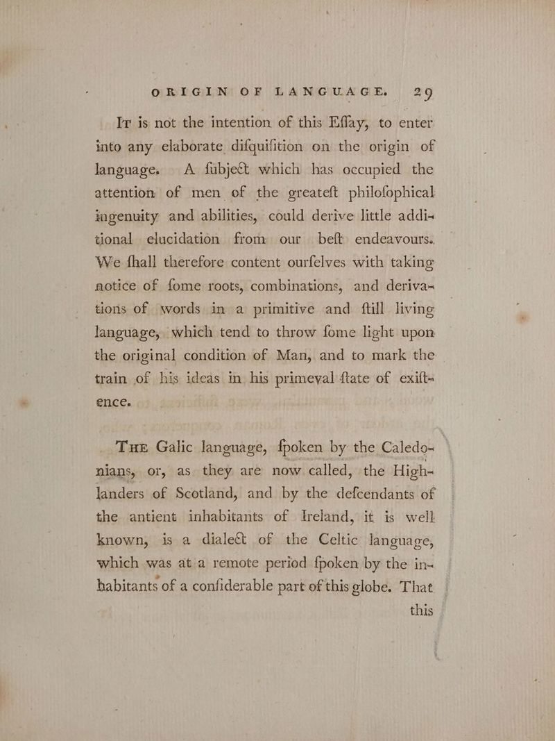 Ir is not the intention of this Eflay, to enter into any elaborate difquifition on the origin of language. A fubject which has occupied the attention of men of the greateft philofophical ingenuity and abilities, could derive little addi. tional elucidation from our beft endeavours. We fhall therefore content ourfelves with taking notice of fome roots, combinations, and deriva- tions of words in a primitive and ftill living language, which tend to throw fome light upon the original condition of Man, and to mark the train of his ideas in his primeval {tate of exift- €ncee Tue Galic language, fpoken by the Caledo- | nians, or, as they are now called, the High- landers of Scotland, and by the defcendants of the antient inhabitants of Ireland, it is well known, is a dialect of the Celtic language, which was at a remote period {poken by the in- habitants of a confiderable part of this globe. That this