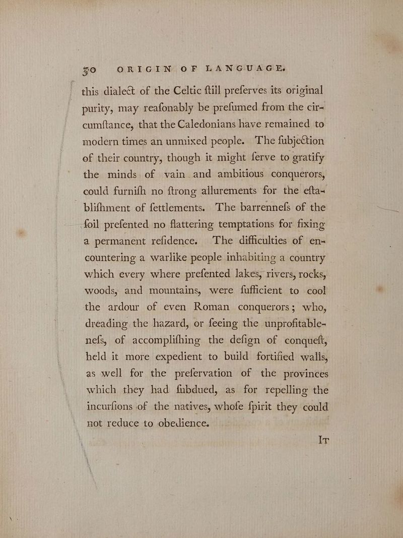 this dialect of the Celtic ftill preferves its original purity, may reafonably be prefumed from the cire cumftance, that the Caledonians have remained to modern times an unmixed people. The fubjection of their country, though it might ferve to gratify the minds of vain and ambitious conquerors, could furnifh no {trong allurements for the efta~ ο blifhment of fettlements. The barrennefs of the foil prefented no flattering temptations for fixing a permanent refidence. The difficulties of en- countering a warlike people inhabiting a country which every where prefented lakes, rivers, rocks, woods, and mountains, were fufficient to cool the ardour of even Roman conquerors; who, dreading the hazard, or feeing the unprofitable- nefs, of accomplifhing the defign of conqueft, held it more expedient to build fortified walls, as well for the prefervation of the provinces which they had fubdued, as for repelling the incurfions of the natives, whofe fpirit they could not reduce to obedience. bh