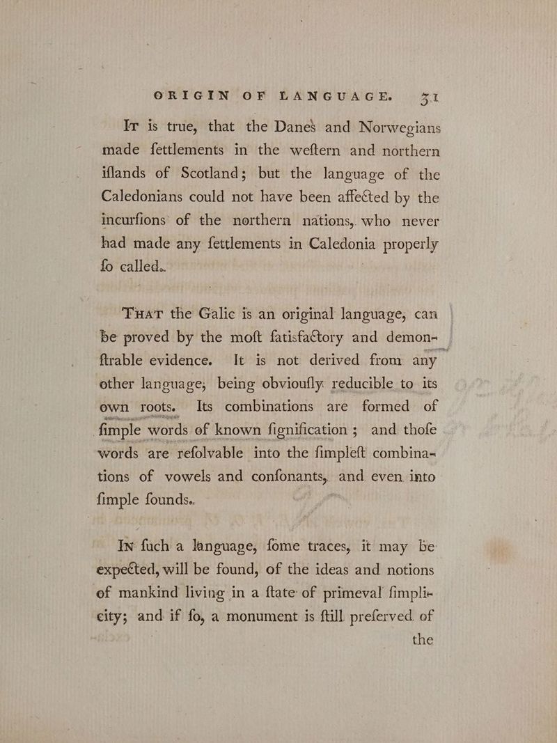 Ir is true, that the Dane’ and Norwegians made fettlements in the weftern and northern iflands of Scotland; but the language of the Caledonians could not have been affected by the incurfions of the northern nations, who never had made any fettlements in Caledonia properly fo called.. THAT the Galic is an original language, can © be proved by the moft fatisfattory and demon- — ftrable evidence. It is not derived from any other language, being obvioufly reducible to its own roots. Its combinations are formed of fimple ' words of known fignification ; and thofe words are refolvable into the fimpleft combina- tions of vowels and confonants, and even into fimple founds.. In fuch a language, fome traces, it may be expected, will be found, of the ideas and notions of mankind living in a ftate of primeval fimpli- city; and if fo, a monument is ftill preferved. of | the