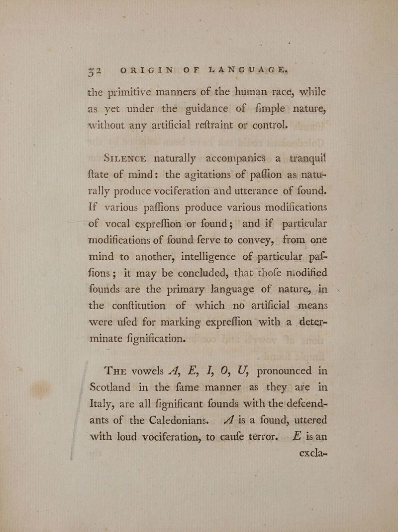 the primitive manners of the human race, while as yet under the guidance of fimple nature, without any artificial reftraint or control. SILENCE naturally accompanies a tranquil {tate of mind: the agitations of paflion as natu~ rally produce vociferation and utterance of found. If various paflions produce various modifications of vocal expreflion or found; and if particular modifications of found ferve to convey, from one mind to another, intelligence of particular paf- fions; it may be concluded, that thofe modified founds are the primary language of nature, in the conftitution of which no artificial means were ufed for marking expreflion with a deter- minate fignification. THE vowels 4, E, I, 0, U, pronounced in Scotland in the fame manner as they are in Italy, are all fignificant founds with the defcend- ants of the Caledonians. 4 is a found, uttered with loud vociferation, to caufe terror, # isan excla-
