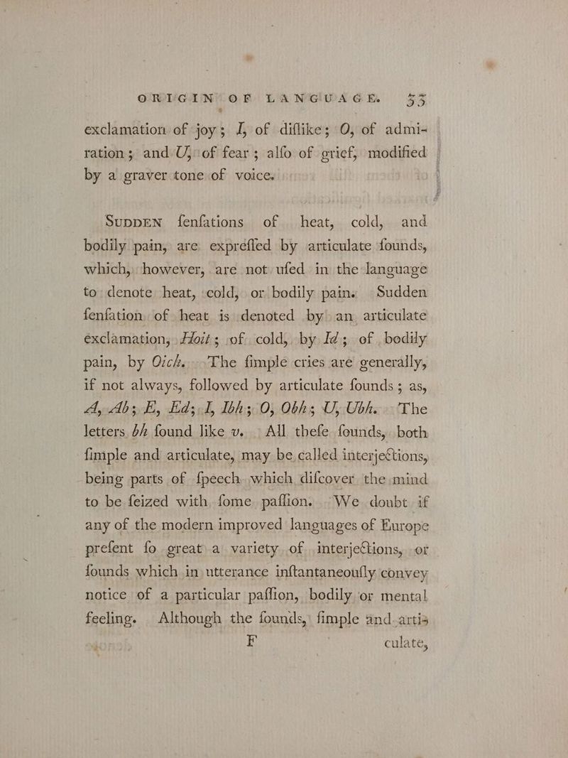 exclamation of joy; J, of diflike; Ο, of admi- ration; and U, οἳ fear; alfo of grief, modified ' by a graver tone of voice. ; SUDDEN fenfations of heat, cold, and bodily pain, are exprefled by articulate founds, which, however, are not ufed in the language to denote heat, cold, or bodily pains Sudden fenfation of heat is denoted Ὦγ an articulate exclamation, £if 5; of cold, by Id; of , bodily pain, by Oich. ^The fimple cries are generally, if not always, followed by articulate founds ; as, «4, Ab; E, Ed; 1, Ibh ο, Obhs U, Ubh. The letters bh found. like v...> All. thefe founds, both {imple and articulate, may be called interjections, being parts of fpeech which difcover the mind to be feized with fome paflion. We doubt if any of the modern improved languages of Europe prefent fo great a variety of interjeCtions, or founds which in utterance inftantaneoufly convey notice of a particular pafflion, bodily or mental feeling. Although the founds,’ fimple and.artis F S culate;