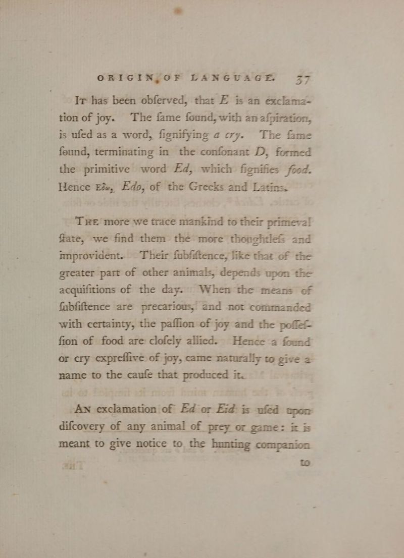Ir has been obferved, that E is an éxclama- tion of joy. The fame found, with an afpiration, is ufed as a word, fignifying a cry. The fame feund, terminating in the confonant D, formed the primitive word Ed, which fignifies food. Hence E&amp;, Edo, of the Greeks and Latins. THE more we trace mankind to their primeval! fate, we find them’ the more thonghtle&amp; and improvident.. - Their fubfiftence, like that of the greater part of other animals, depends upon the acquifitions of the day. When the means of fabfiftence are precarious,’ and not commanded with certainty, the paflion of joy and the poffe- fion of food are: clofely allied. Hence a found or cry expreflive: of joy, came naturally to give 2 name to the rae that produced it. — “ MADADH Fhior FA AAN aighe difcovery of any animal of prey or game: it is meant to give notice to the bunting companion al os to BH i
