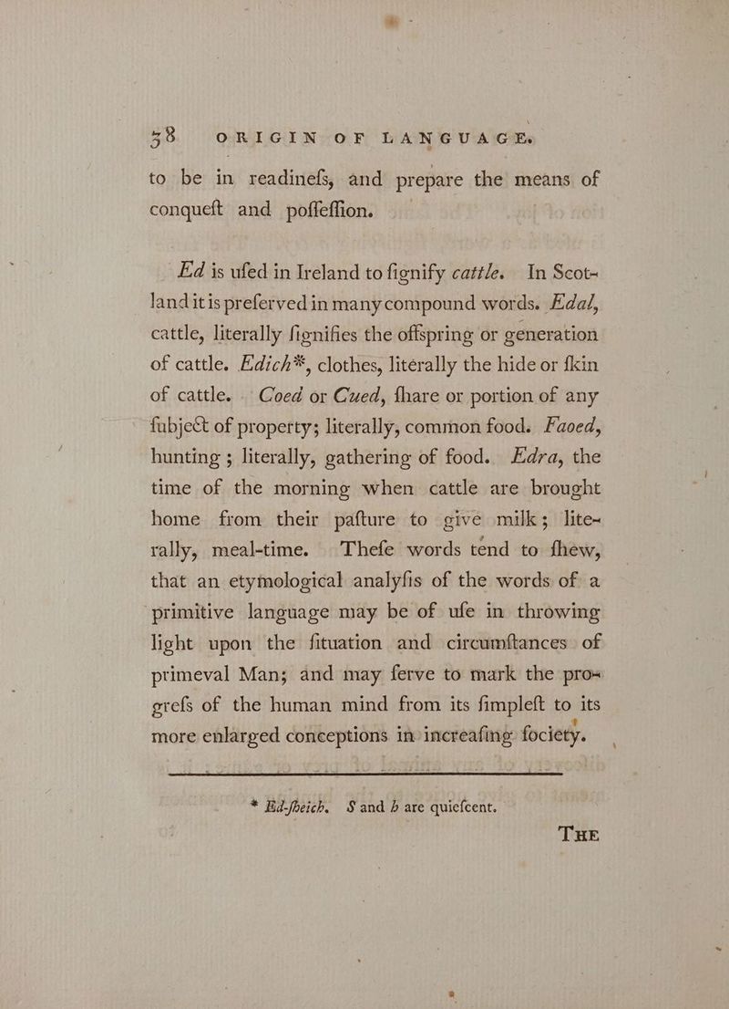 to be in κιν and prepare the means of conqueft and _poffeffion. Ed is ufed in Ireland to fignify cattle. In Scot- land itis prefervedin many compound words. Edad, cattle, literally fionifies the offspring or generation of cattle. Edich*™, clothes, literally the hide or fkin of cattle. . Coed or Cued, fhare or portion of any fubject of property; literally, common food. Faoed, hunting ; literally, gathering of food. dra, the time of the morning when cattle are brought home from their pafture to give milk; lite~ rally, meal-time. Thefe words tend to fhew, that an etymological analyfis of the words of a primitive language may be of ufe in throwing light upon the fituation and circumftances of ptimeval Man; and may ferve to mark the prox erefs of the human mind from its fimpleft to its more enlarged conceptions. in increafing fociety. * Ed-fbeich. Sand ὃ are quiefcent. THE