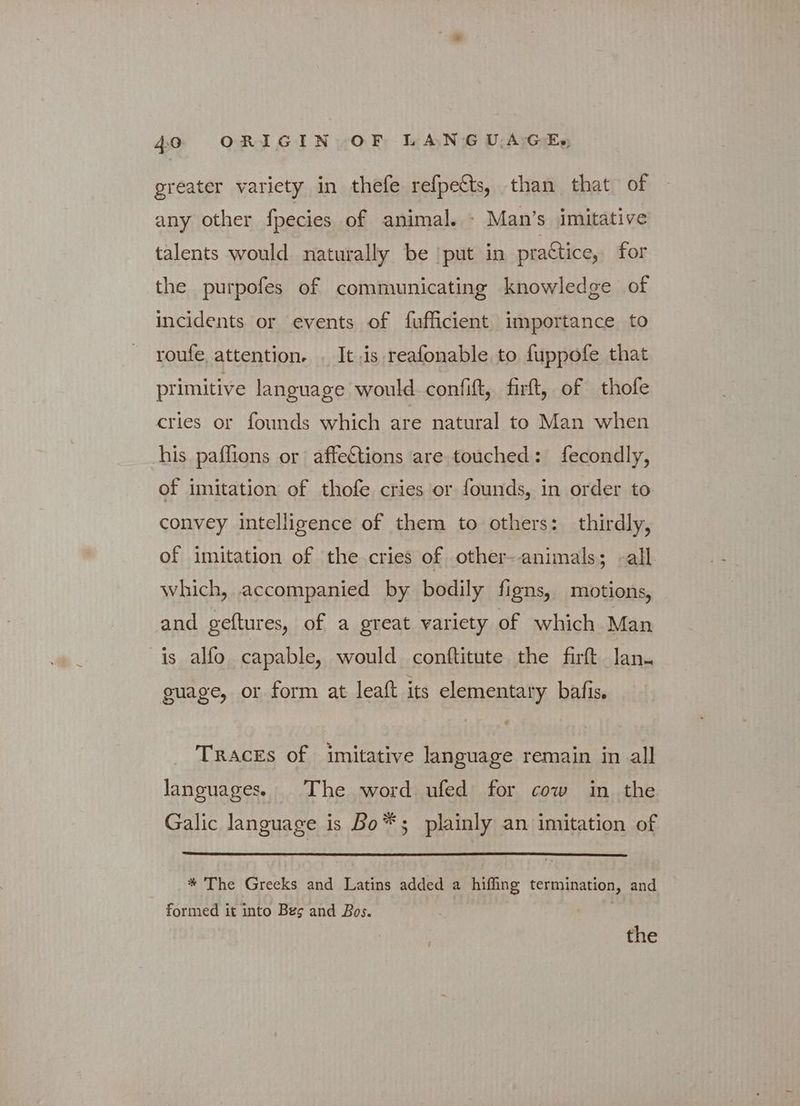 greater variety in thefe refpetts, than that of any other fpecies of animal. - Man’s imitative talents would naturally be ‘put in practice, for the purpofes of communicating knowledge of incidents or events of fufficient importance to roufe, attention. . It 5 reafonable to fuppofe that primitive language would confift, firft, of thofe cries or founds which are natural to Man when his paflions or affetions are touched: fecondly, of imitation of thofe cries or founds, in order to convey intelligence of them to others: thirdly, of imitation of the cries of other-animals; «all which, accompanied by bodily figns, motions, and geftures, of a great variety of which Man is alfo capable, would conftitute the firft lan. guage, or form at leaft its elementary bafis. TRACEs of imitative language remain in all languages. The word ufed for cow in the Galic language is Bo*s plainly an imitation of * The Greeks and Latins added a hifling termination, and formed it into Bes and Bos. )