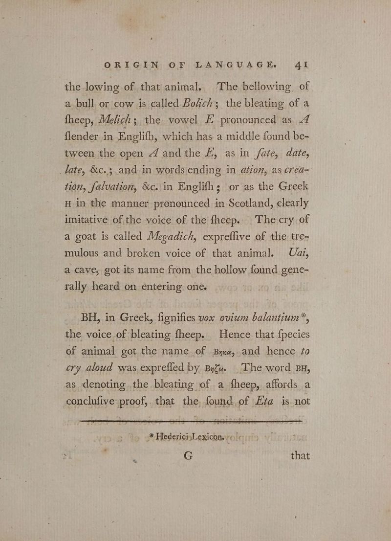 the lowing of that animal. The bellowing of a bull or cow is called Bofich; the bleating of a fheep, Melich s. the vowel EÉ pronounced as A flender in Englifh, which has a middle found be- tween the open A andthe E, as in fate, date, tate, &amp;c. 3; and in words ending in ation, as crea~ tion, falvation, &amp;c. in Englifh; or as the Greek H in the manner pronounced in Scotland, clearly imitative of the voice of the fheep. The cry of a goat is called Megadich, expreflive of the tre- mulous and broken voice of that animal. — Ua, a cave, got its name from the hollow found gene- rally heard on entering one. BH, in Greek, fignifies vox ovium balantium*, the voice of bleating fheep. Hence that fpecies of animal got the name of Byxe,.and hence fo cry aloud was exprefled by Βηζω. The word BH, as denoting the bleating of a fheep, affords a conclufive proof, that the. found of Eta is. not TA TH'