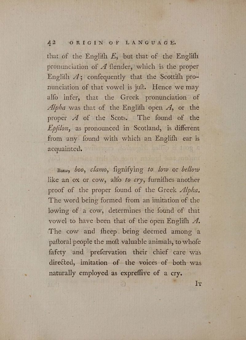 that of the Enelifh E, but that of the Englifh pronunciation of 4 flender, which is the proper Englih A; confequently that the Scottifh pro- nunciation of that vowel is juft. Hence we may alfo infer, that the Greek pronunciation of Alpha was that of the Englifh open 4, or the proper 4 of the Scots. The found of the Epfiton, as pronounced in Scotland, is different from any found with which an Englifh ear is acquainted. D Boxwy boo, clamo, fignifying to low. or bellow like an ox or cow, alfo to cry, furnifhes another proof of the proper found of the Greek /pha. The word being formed from an imitation of the lowing of a cow, determines the found of that vowel to have been that of the open Enelifh «4. The cow and fheep. being deemed among a paftoral people the moft valuable animals, to whofe fafety ‘and prefervation their chief care was directed, imitation. of the voices of -both- was naturally employed as expreflive of a cry. — Ir