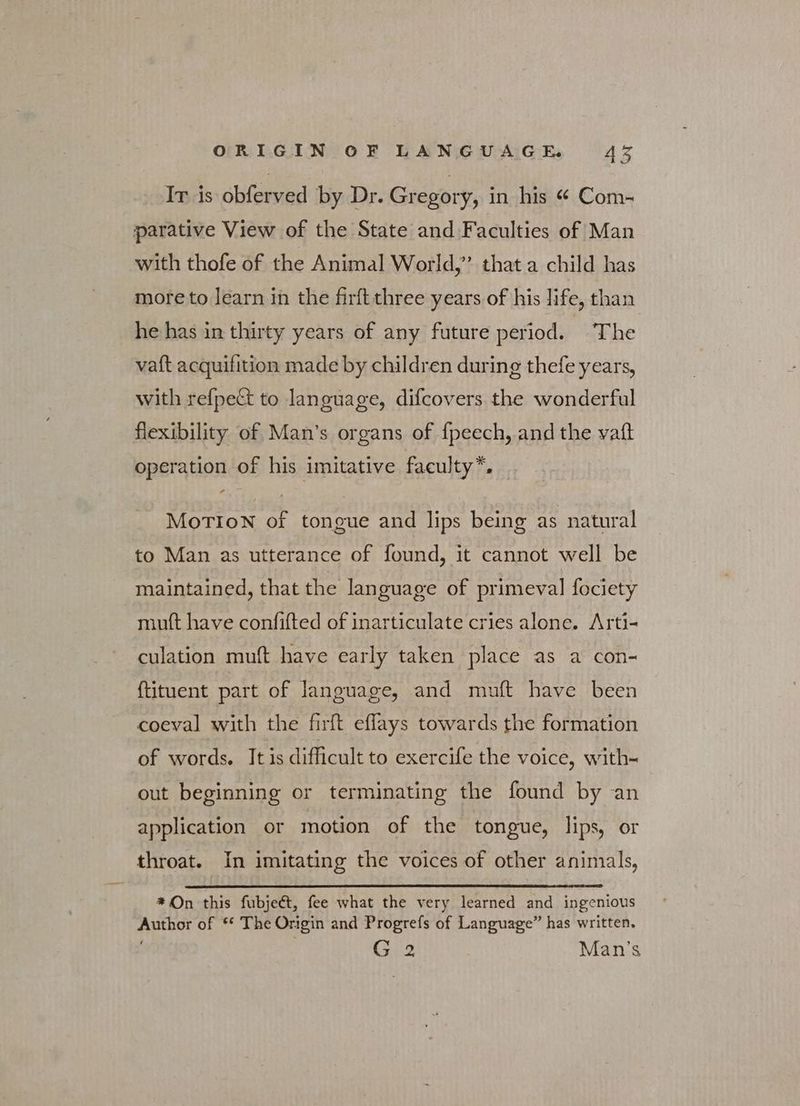 Ir is obferved by Dr. Gregory, in his ές Com- parative View of the State and Faculties of Man with thofe of the Animal World,’ that a child has more to learn in the firftthree years of his life, than he has in thirty years of any future period. The vaft acquifition made by children during thefe years, with refpect to language, difcovers the wonderful flexibility of Man's organs of {peech, and the ναί operation of his imitative faculty”. MorTION of tongue and lips being as natural to Man as utterance of found, it cannot well be maintained, that the language of primeval fociety mult have confifted of inarticulate cries alone. Arti- culation muft have early taken place as a con- {tituent part of language, and muft have been coeval with the firft eflays towards the formation of words. It is difficult to exercife the voice, with- out beginning or terminating the found by an application or motion of the tongue, lips, or throat. In imitating the voices of other animals, * On this fubject, fee what the very learned and ingenious Author of ** The Origin and Progrefs of Language” has written. G 2 Man’s