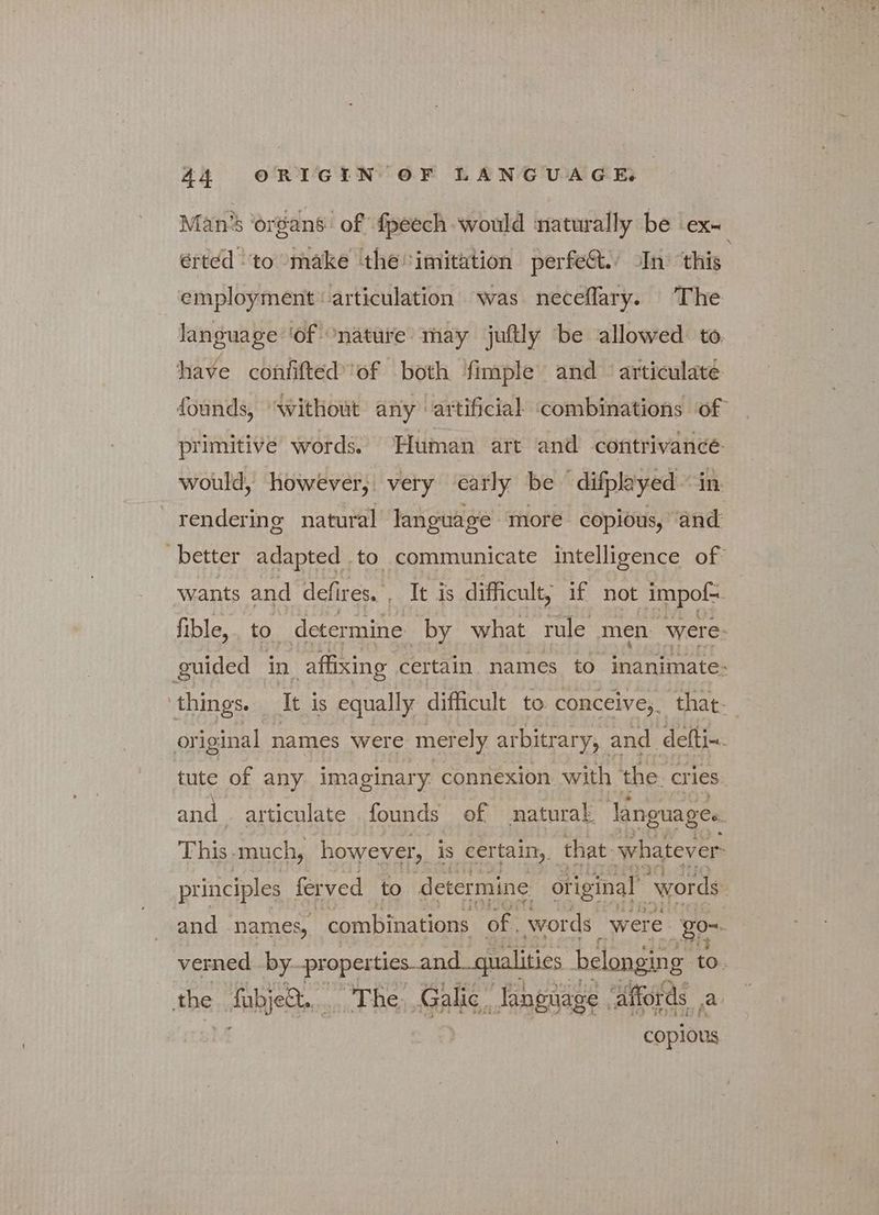 Man’s ‘organs of fpeech would naturally be | eX— éerted “to make the imitation perfect., In ‘this employment articulation was neceflary. The language ‘of “nature may juftly be allowed: to have confifted'of both fimple and articulate founds, ‘without any artificial ‘combinations of primitive words. Human art and contrivance would, however, very early be difplayed “in. rendering natural language more copious, ‘and better adapted to communicate intelligence of wants and defires. , It is difficult, if not impof- fible, to determine by what rule men were- guided in affixing certain names to inanimate: things. It is equally difficult to. conceive,. that- original names were met ely arbitrary, and defti~. tute of any imaginary connexion with the. cries and articulate founds of natural languages. Thid. much, however, is certain,. that ‘whatever. principles ferved to determine original ‘words and names, combinations of. words were go- verned by. properties and. qualities belonging to. the ου The; G alic “language, affords a copious