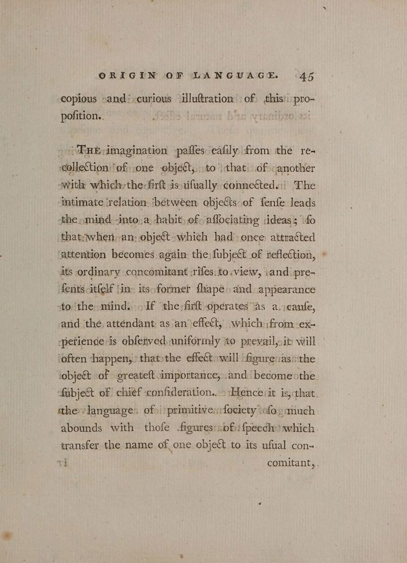 copious sand curious iluftration of) this’. pro- pofition.. | is ì BHE dimagination pafles eafily from ithe re- collection: of one -objest,...to ) that: of another with whichythe:firft is uifually connetteds:: The ‘Intimate ‘relation ‘between οβ]αξῖς of fenfe leads the »mind «into;a habit, of. aflociating ideas; {ο thatywhen, an: object which had once: attracted ‘attention becomes again: the fubjett of teflection, its ordinary concomitant Ériìfes: to «view, iand pre- fents-itfelf lin itso former fhape and appearance sto ‘the: mind... If ‘the -firlt operates as a.icanfe, and the attendant as an’ effect, which ;from.-ex-. spetiende is obfetved, uniformly ito prevail, it will ' ‘often happen; thatothe effect will figurenas:the jobject of greateft importance, and become: the. fabje&amp;t. of chief confideration..-> Hetence iit iss that. tthe vlanguages of» primitiver:focrety οἵο much: abounds with thofe «Άρατος: sof» fpeedh»> which transfer the name of one object to its ufual con-. ri | comitant,.