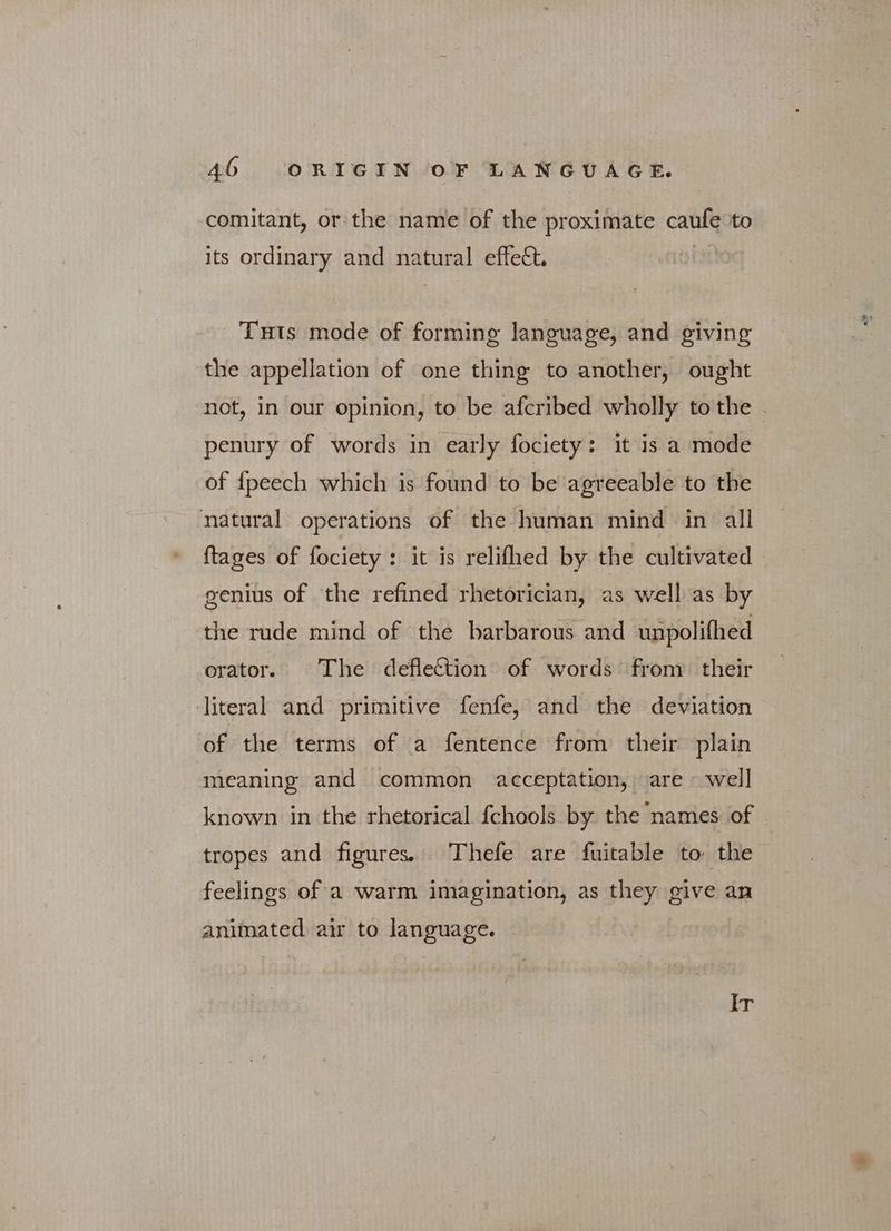 comitant, or the name of the proximate caufe to its ordinary and natural effect, THts mode of forming language, and giving the appellation of one thing to another, ought penury of words in early fociety: it is a mode of {peech which is found to be agreeable to the natural operations of the human mind in all {tages of fociety : it is relifhed by the cultivated genius of the refined rhetorician, as well as by the rude mind of the barbarous and unpolifhed orator. The defleCtion of words from their literal and primitive fenfe, and the deviation of the terms of a fentence from their plain , meaning and common acceptation, are ~ well known in the rhetorical fchools by the names of feelings of a warm imagination, as they give an animated air to language. ET: ae A