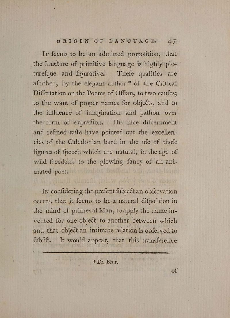 Ir feems to be an admitted propofition, that _the ftructure ‘of primitive language is highly pics ' turef{que and figurative. Thefe qualities are afcribed, by the elegant author * of the Critical Differtation on the Poems of Offian, to two caufes; to the want of proper names for objects, and to the influence of imagination and paflion over the form of expreflion. His nice difcernment and refined tafte have pointed out the excellen-~ cies of the Caledonian bard in the ufe of thofe figures of {peech which are natural; in the age of wild freedom, to the glowing fancy of an ani- mated poet. | In confidering the prefent {αρ]εξί an obfervation occurs, that jt feems to be aimatural difpofition in the mind of primeval Man, to apply the name in- vented for one object to another between which and that object an intimate relation is obferved to fubfiftt. It would appear, that this transference * Dr. Blair. of