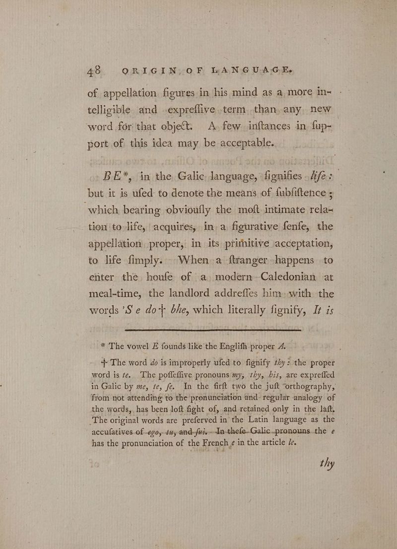 of appellation figures in his mind as a more in~ telligible and expreflive. term than, any, new word δη that object. A. few inftances in fup~ port of this idea may be acceptable. BE*, in the Galic: language, 'fignifies hfe: but it is ufed to denote the means of dubfiftence ; | which bearing obvioufly the moft. intimate rela~ tien ‘to life, acquires, in a figurative fenfe, the appellation, proper, in its prithitive acceptation, to life fimply. When a ftranger- happens to enter the houfe of a modern-Caledonian at meal-time, the landlord addreffes him with the words ὁ e dot bhe, which literally fignify, It is * The vowel Ε founds like the Englifh proper 4. ++ The word do is improperly ufed to fignify thy: the proper word is te. The pofleffive pronouns my, thy, his, are expreffed in Galic by me, te, fe. In the firft two the juft “orthography, from not attending to the prenunciation and- regular analogy of the words, has been loft fight of, and retained only in the laft. The original words are preferved i in the Latin language as the accufatives.of -ερο, tuy and-fvisIn-thefe-Galic.pronouns..the e has the pronunciation of the F rench, e in the article Ze. thy