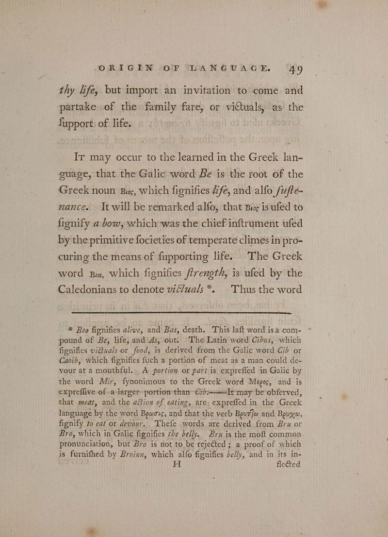 thy life, but import an invitation to come and partake of the family fare, or victuals, ‘as the fupport) of life. Ir may occur to the learned in the Greek lan- guage, that the Galic word Be is the root of the Greek noun Βιος, which fignifies dfe, and alfo /ufte- nance. It will be remarked alfo, that Bis is ufed to fignify a bow, which was the chief inftrument ufed by the primitive focieties of temperate climes in pro- curing the means of fupporting life. The Greek word Ba, which fignifies firength, is ufed by the Caledonians to denote wiéfuals*. — Thus the word * Beo fignifies alive, and Bas, death. This laft word isa .com- pound of Be, life, and As, out. The Latin word Cidus, which fignifies viétuals or food, is derived from the Galic word Cid or Caoib, which fignifies fuch a portion of meat as a man could de- vour at a mouthful. A portion or partis exprefied in Galic by the word Mir, fynonimous to the Greek word Megos, and is expreflive of -a-larger- portion than Gib+——=It may be obferved, that meat, and the aétion of eating, are, exprefled in the Greek language by the word Βρωσις, and that the verb Βρυτ]ω and Βρυχω, fignify to eat or devour. Thefe words are derived from Bru or Bro, which in Galic fignifies the belly. Bru is the moft common pronunciation, but Bro is not to be rejected ; a proof of which is furnifhed by Broiaz, which alfo fignifies belly, and in its in- H flected