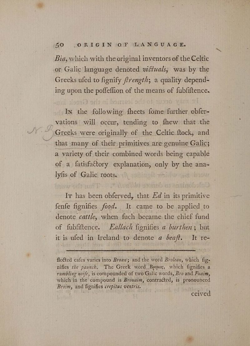 Bia, which with the original inventors of the Celtic or Galic language denoted wiffuals; was by the Greeks ufed to fignify /?rength; a quality depend- ing upon the poffeflion of the means of fubfiftence.. In the following fheets fome further obfer- that many of their primitives are genuine Galic; a variety of their combined words being capablé of a fatisfaCtory explanation, irks by the ana- lyfis of Galic roots. Ir has been obferved, that Ed in its primitive fenfe fignifies food. — It came to be applied to denote cattle, when fuch became the chief fund of fubfiftence. Eallach fionifies a burthen; but it is ufed in Ireland to denote a deaft. It re- flected cafes varies into Broan; and the word Brolean, which fig- nifies the paunch. The Greek word Beouos, which fignifies a rumbling noife, is compounded of two Galic words, Bro and Fuaim, which in the compound is Brouaim, soutracted, is pronounced ας and όσα crepitus ventris. eevee