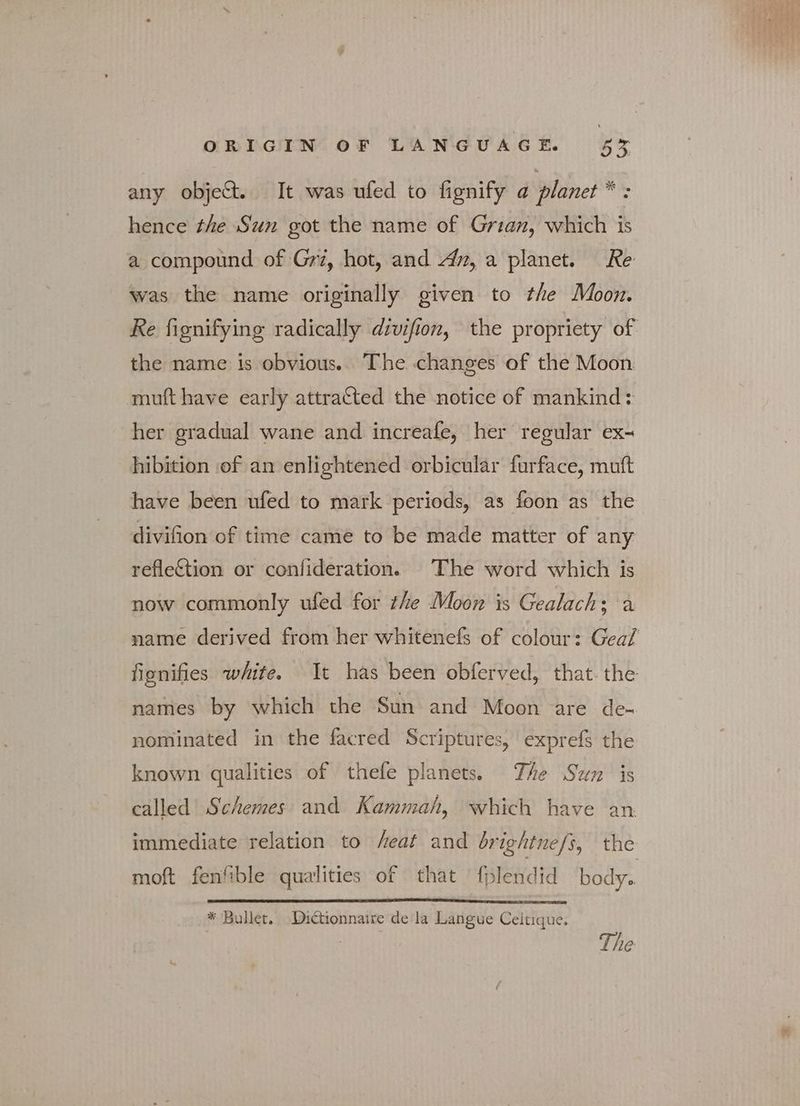 any objet. It was ufed to fignify a planet * : hence the Sun got the name of Grian, which is a compound of Grz, hot, and «43, a planet. Re was the name originally given to the Moon. Re fionifying radically divifion, the propriety of the name is obvious. The changes of the Moon muft have early attra&amp;ted the notice of mankind: her gradual wane and increafe, her regular ex- hibition of an enlightened orbicular furface, muft have been ufed to mark periods, as foon as the divifion of time came to be made matter of any reflection or confideration. The word which is now commonly ufed for the Moon is Gealach; a name derived from her whitenefs of colour: Geal fignifies white. It has been obferved, that. the names by which the Sun and Moon are de- nominated in the facred Scriptures, exprefs the known qualities of thefe planets. The Sun is called’ Schemes and Kammah, which have an immediate relation to /eat and brightne/s, the moft fenfible qualities of that fplendid body. * Bullet. Dictionnaire de la Langue Celtique. The