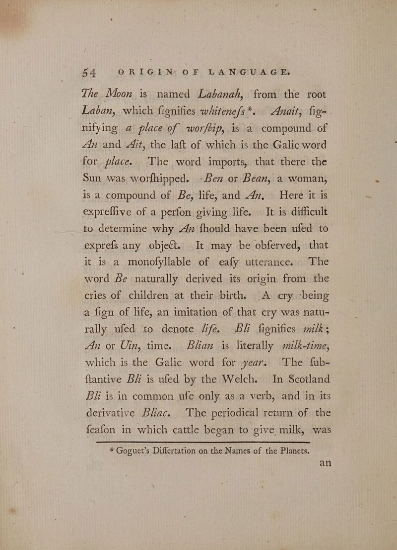 The Moon is named Labanah, from the root Laban, which fignifies whitene/s*. «λα, fig- nifying @ place of worfbip, is a compound of An and Ait, the laft of which is the Galic word for. place. The word imports, that there the Sun was worfhipped. Ben or Bean, a woman, is a compound of Be, life, and 4n. Here it is expreflive of a perfon giving life. It is difficult to determine why «4η fhould have been ufed to exprefs any objet. It may be obferved, that it is a monofyllable of eafy utterance. The word Je naturally derived its origin from the cries of children at their birth. A cry ‘being a fign of life, an imitation of that cry was natu- rally ufed to denote life. Bi fignifies milk; An or Uin, time. Bhan is literally milk-time, which is the Galic word for year. The fub- ftantive BH is ufed by the Welch. In Scotland Bi is in common ufe only as a verb, and in its derivative Bhac. The periodical return of the feafon in which cattle began to give milk, was * Goguet’s Differtation on the Names of the Planets. an