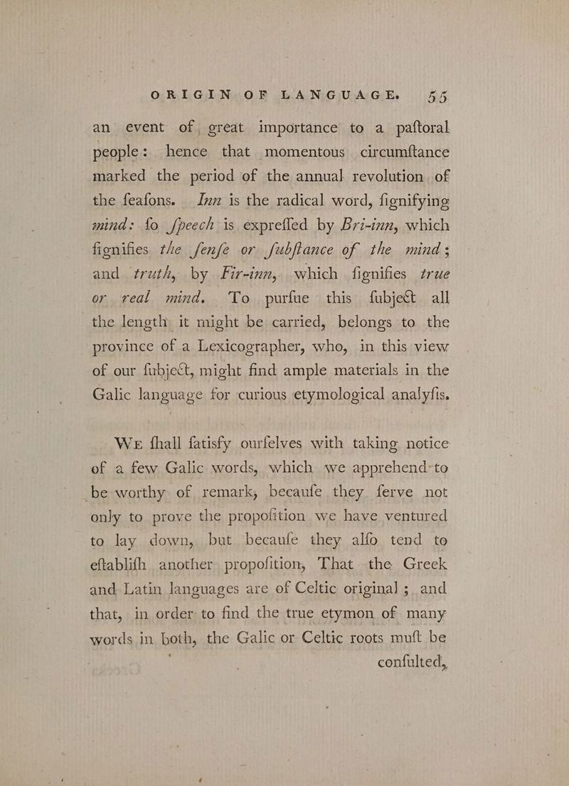 an event of great importance to a_paftoral people: hence that momentous circumftance marked the period of the annual revolution. of the feafons. — Inn is the radical word, fignifying mind: fo fpeech is exprefled by Bri-inn, which fionifies the fenfe or fubftance of the mind; and truth, by Fir-inn, which fignifies true or real mind. To purfue this fubject all the length it might be carried, belongs to the province of a Lexicographer, who, in this view of our fubject, might find ample materials in the Galic language for curious etymological analyfis. We fhall fatisfy ourfelves with taking notice of a few Galic words, which we apprehend-to be worthy of remark, becaufe they, ferve not only to prove the propofition we have ventured to lay down, but becaufe they alfo tend to eftablifh another propofition, That the Greek and Latin languages are of Celtic original ;_ and that, in order to find the true etymon of many words in both, the Galic or Celtic roots muft be 4 confulted,