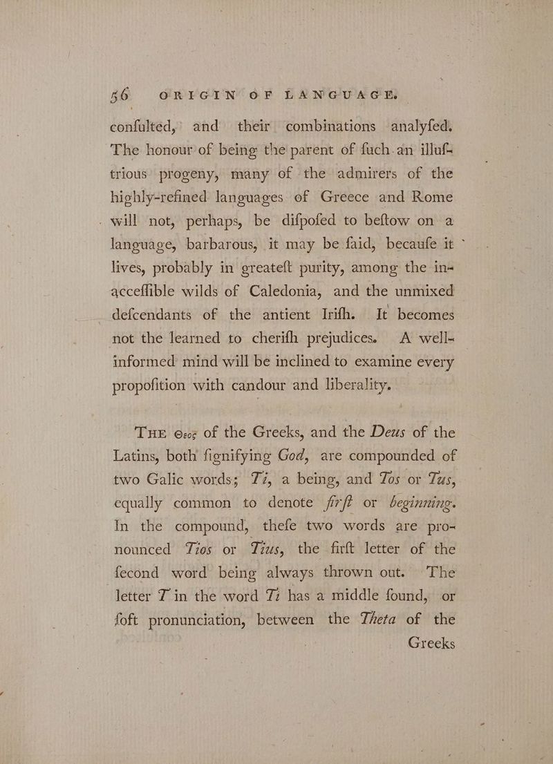 confulted, and their combinations analyfed. The honour of being the parent of fuch.an illuf- trious progeny, many of the admirers of the highly-refined languages of Greece and Rome ο will not, perhaps, be difpofed to beftow on a language, barbarous, it may be faid, becaufe it ' lives, probably in greateft purity, among the in- acceflible wilds of Caledonia, and the unmixed defcendants of the antient Irifh. It becomes not the learned to cherifh prejudices. A well- informed mind will be inclined to examine every | propofition with candour and liberality, THE Θεος of the Greeks, and the Deus of the Latins, both fignifying God, are compounded of two Galic words; Tz, a being, and Tos or Tus, equally common to denote frft or beginning. In the compound, thefe two words are pro- nounced Tios or Tius, the firft letter of the fecond word being always thrown out. The letter Tin the word Ti has a middle found, or foft pronunciation, between the Theta of the Greeks
