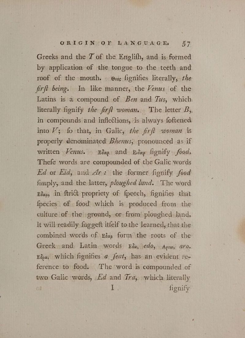 Greeks and the 7 of the Englifh, and is formed by application of the tongue to the teeth and roof of the mouth. © Θεος fignifies literally, the {τῇ being. In like manner, the Venus of the Latins is a compound of Ben and Tus, which literally fienify the fixft woman... The letter B,. in compounds and inflections, “is always foftened: into V; fo that, in Galic; the firft woman is properly denominated Bhenus; pronounced as if written Venus. Elep and Έιδερ fignify foods Thefe words are compounded of the Galic words Ed or Eid, and Ar: the former fignify food fimply, and. the latter, ploughed land. The word Edap, in’ {trict propriety of fpeech, fignifies that. {fpecies of food which is produced from the culture of the ground, or from’ ploughed land. it will readily. fuggeft itfelf tothe learned, that the. combined words of^Ei«, form the roots of the Greek and, Latin. words Eds, edo, Agow, aro. Έδρα, which fignifies a. feat, has: an evident re- ference to food. — The word is compounded of two Galic words, Ed and Tra, which literally LL. fignify