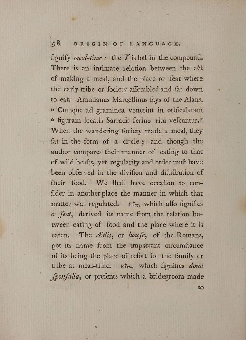 fignify meal-time : the 7 is loft in the compound. There is an intimate relation between the att of making a meal, and the place or feat where the early tribe or fociety affembledand fat down to eat. Ammianus Marcellinus fays of the Alans, “ Cunique ad graminea venerint in orbiculatam « figuram locatis Sarracis ferino ritu vefcuntur.” When the wandering fociety made a meal, they fat in the form of a circle; and though the author compares their manner of eating to that of wild beafts, yet regularity and order muft have been obferved in the divifion and diftribution of their food. We fhall have occafion to con- fider in another place the manner in which that matter was regulated. Eder, which alfo fignifies a feat, derived its name from the relation be- tween eating of food and the place where it is eaten. The Adis, or houfe, of the Romans, got its name from the important circumftance of its being the place of refort for the family or tribe at meal-time. dye, which fignifies dona {ponfalia, or prefents which a bridegroom made to
