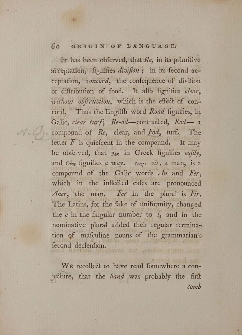 ἴτ ας been. obferved, that Re, in its primitive acceptation, fignifies divifion s in its fecond ac- ceptation, concord, the’ confequence of divifion or diftribution of food. Tt allo fionifies clear, without obftruttion, which is the effect of con- cord. Thus the Englifh word Road fignifies, i in _ Galic, clear turf; Re-od—contratted, Rod— a | compound of Re, clear, and Fod, turf. The letter F' is quiefcent in the compound, ' It may be obferved, that pez in Greek fignifies ea/ily, and Odg fignifies a way. Amp Vir, a man, is a compound of the Galic words 4» and Fer, which in the infle&amp;ed cafes are pronounced Aner, the man. Fer in the plural is Fir. The Latins, for the fake of uniformity, changed the e in the fingular number to 2, and in the nominative plural added their regular termina~ tion gf mafculine nouns of the grammarian’s fecond declenfion. WE recollect to have read fomewhere a con- jeSture, that the hand was probably the Επ comb