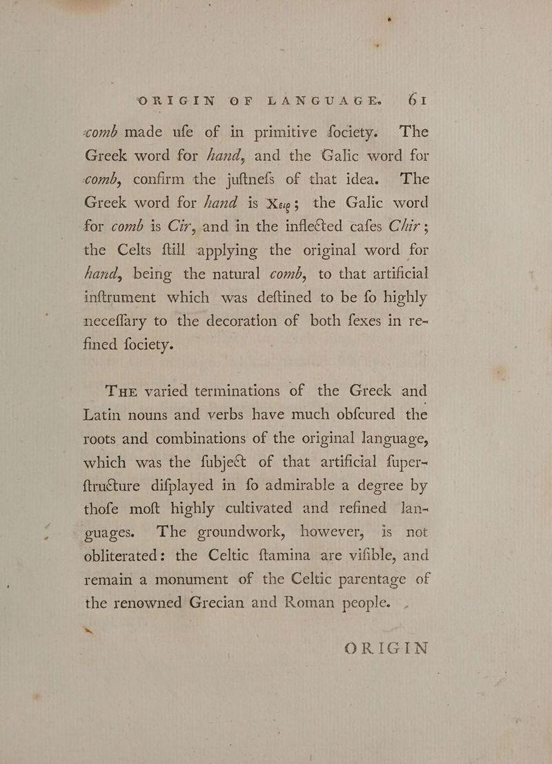 comb made ufe of in primitive fociety. The Greek word for hand, and the Galic word for comb, confirm the juftnefs of that idea. The Greek word for hand is Xee3 the Galic word for comb is Cir, and in the inflected cafes Chir ; the Celts ftill applying the original word for hand, being the natural comb, to that artificial inftrument which was deftined to be fo highly neceflary to the decoration of both fexes in re- fined fociety. ΤΗΕ varied terminations of the Greek and Latin nouns and verbs have much obfcured the roots and combinations of the original language, which was the fubje&amp; of that artificial fuper- ftrufture difplayed in fo admirable a degree by thofe moft highly cultivated and refined lan- guages. The groundwork, however, is not obliterated: the Celtic ftamina are vifible, and remain a monument of the Celtic parentage of the renowned Grecian and Roman people. LS ORIGIN