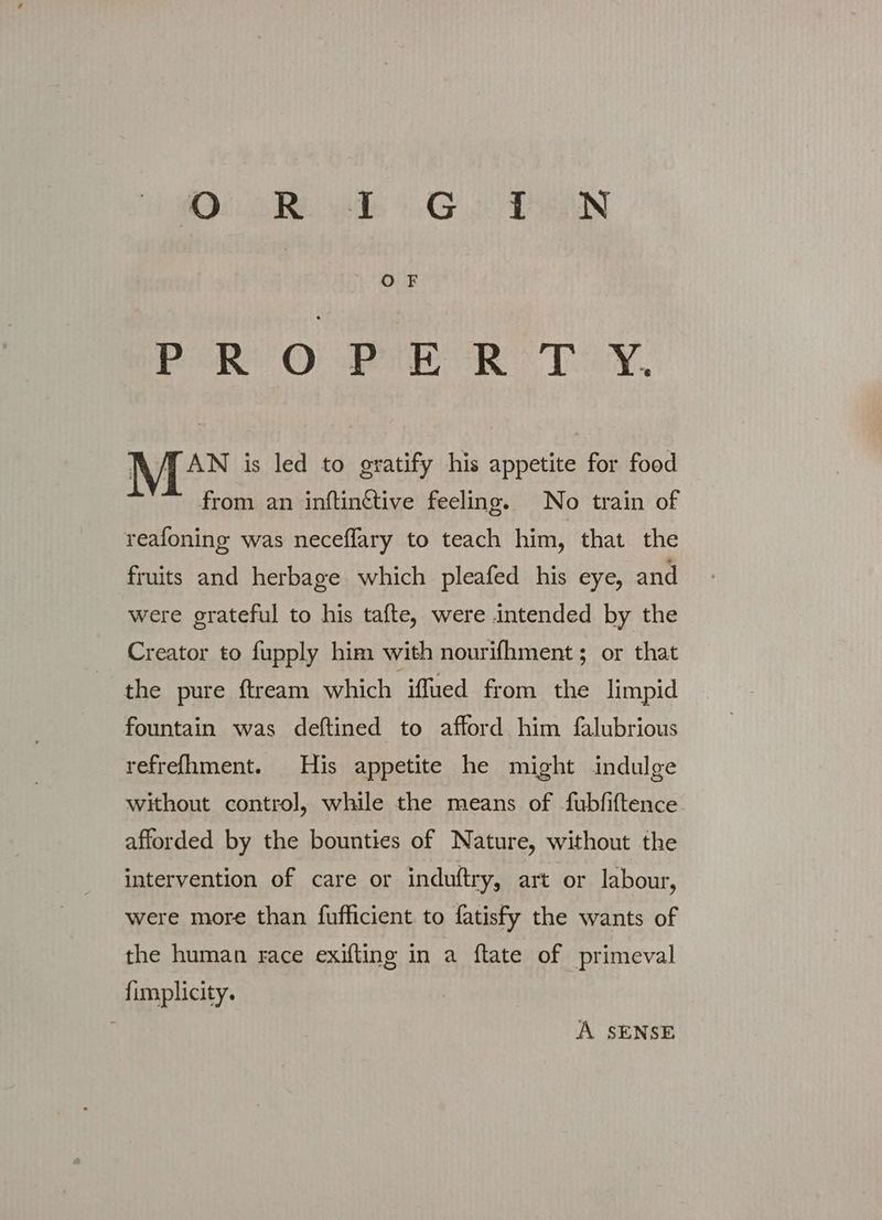 Di BR ids GA DHIN Bie οι κ τα, RATAN is led to gratify his appetite for food from an inftinétive feeling. No train of reafoning was neceflary to teach him, that the fruits and herbage which pleafed his eye, and were grateful to his tafte, were intended by the Creator to fupply him with nourifhment; or that the pure ftream which iffued from the limpid fountain was deftined to afford him falubrious refrefhment. His appetite he might indulge without control], while the means of fubfiftence afforded by the bounties of Nature, without the intervention of care or induftry, art or labour, were more than fufficient to fatisfy the wants of the human race exifting in a ftate of primeval fimplicity. A SENSE