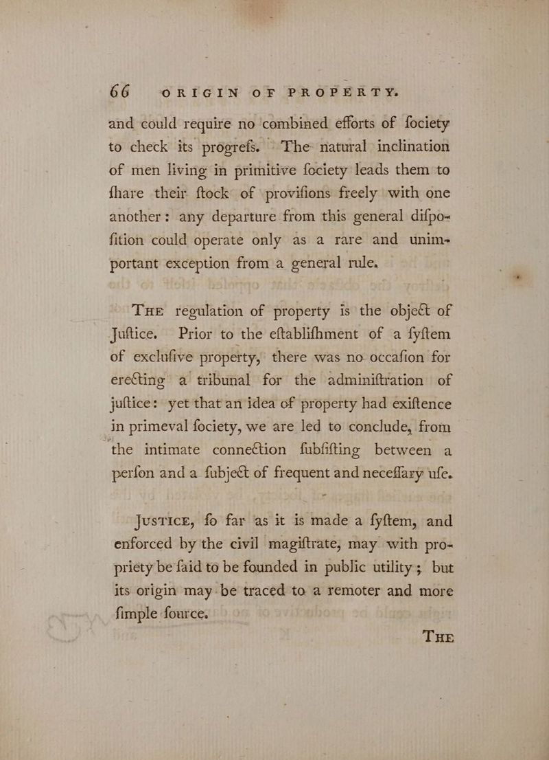 and could require no combined efforts of fociety to check its progrefs. “The natural inclination of men living in primitive fociety leads them to fhare their [ους of provifions freely with one another: any departure from this general difpo- fition could operate only as a rare and unim- portant exception from a general rule. THE regulation of property is the object of Juftice. Prior to the eftablifhment of a fyftem of exclufive property, there was no occafion for erecting a tribunal for the adminiftration of juflice: yet that an idea of property had exiftence in primeval fociety, we are led to conclude, from “the intimate conneétion fubfifting between a perfon and a fubject of frequent and neceffary ufe. Justice, fo far as it is made a fyftem, and enforced by the civil magiftrate, may with pro- priety be faid to be founded in public utility; but its origin may be traced to a remoter and more fimple fource. THE