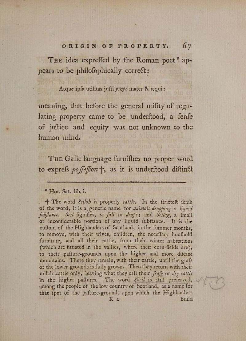 THE idea exprefled by the Roman poet * ap- pears to be philofophically corrett: Atque ipfa utilitas jufti prope mater ὃς equi: meaning, that before the general utility of regu- lating property came to be underftood, a fenfe of juftice and equity was not unknown to the human mind. THE Galic language furnifhes no proper word to exprefs poffefion}, as it is underftood diftin&amp; 3 Hor. Sat. lib. i. +- The word Seilbh is properly cattle. In the ftricteft fenfe of the word, it is a generic name for animals dropping a liquid fubftance. δεῖ] fignifies, to fall in drops; and Seilag, a {mall er inconfiderable portion of any liquid fubftance. It is the cuftom of the Highlanders of Scotland, in the fummer months, to remove, with their wives, children, the neceflary houfhold furniture, and all their cattle, from their winter habitations (which are fituated in the vallies, where their corn-fields are), to their pafture-grounds upon the higher and more diftant mountains. There they remain, with their cattle, until the grafs of the lower grounds is fully grown. Then they return with their milch cattle only, leaving what they call their fea/z or dry cattle in the higher paftures. The word Sheil is ftill preferved, among the people of the low country of Scotland, as a name for that fpot of the pafture-grounds upon which the Highlanders K 2 build