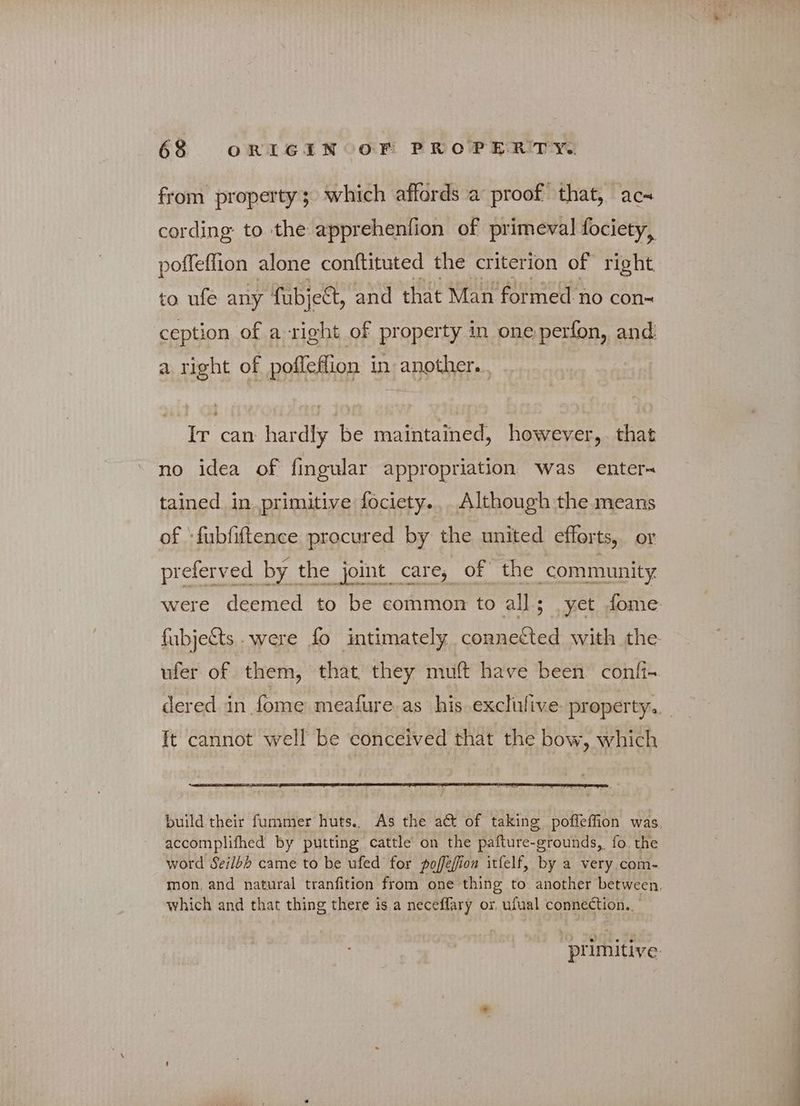 from property; which affords a proof that, ας- cording to the apprehenfion of primeval fociety, poffefiion alone conftituted the criterion of right to ufe any fubje&, and that Man formed no con- ception of a right of property in one perfon, and a right of poffeflion in another. Ir can hardly be maintained, however, that no idea of fingular appropriation was enter tained in primitive fociety., Although the means of -fubfiftence procured by the united efforts, or preferved by 1 the joint care, of the community ft cannot well be conceived that the bow, which accomplifhed by putting cattle on the pafture-grounds, fo. the word Seilbh came to be ufed for poffefion itfelf, by a very com- which and that thing there is a neceflary or, ufual connection.. primitive.