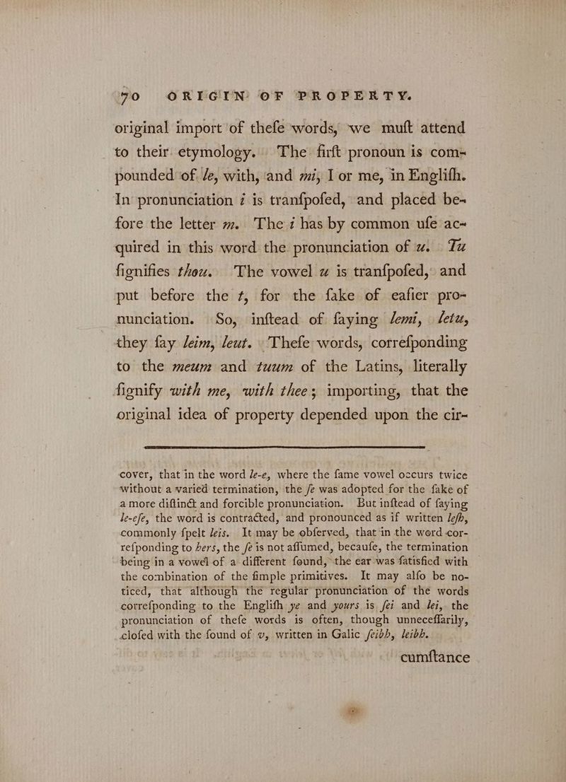 original import of thefe words, we muft attend to their. etymology. The’ firft pronoun is com- pounded of. Ze, with, and mi, I or me, in Englifh. In pronunciation 7 is tranfpofed, and placed be- fore the letter m. The i has by common ufe ac~ quired in this word the pronunciation of w. Tu fignifies thou. The vowel a is tranfpofed, and put before the f, for the fake of eafier pro nunciation. So, inftead of faying Jemi, {είν they fay leim, leut. Thefe words, correfponding to the meum and tuum of the Latins, literally fionify with me, with thee; importing, that the original idea of property depended upon the cir- cover, that in the word /e-e, where the fame vowel occurs twice without a varied termination, the /e was adopted for the fake of a more diflin& and forcible pronunciation. But inftead of faying Je-efe, the word is contracted, and pronounced as if written Je/h, commonly fpelt leis. It may be obferved, that in the word -οοἵ- refponding to hers, the /e is not affumed, becaufe, the termination being in a vowel of a different found, the ear was fatisfied with | the combination of the fimple primitives. It may alfo be no- ticed, that although the regular pronunciation of the words cotrefponding to the Englifh ye and yours is fei and lei,- the pronunciation of thefe words is often, though unneceflarily, clofed with the found of v, written in Galic feibh, leibh. cumftance