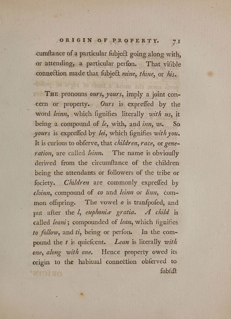 cumftance ofa particular fubje&amp; going along with, or attending, a particular perfon. — That vifible connection made that fubje&amp;t mine, thine, or his. THE pronouns ours, yours, imply a joint con- cern or property. Ours is exprefled by the word leinn, which fignifies literally with us, it being a compound of /e, with, and inn, us. So yours is exprefled by lei, which fignifies with you. It is curious to obferve, that children, race, or gene- ration, are called leinn. The name is obvioufly derived from the circumftance of the children being the attendants or followers of the tribe or fociety. Children are commonly exprefled by cloinn, compound of co and feinn or linn, com- mon offspring. The vowel o is tranfpofed, and put after the /, euphonie gratia. A child is called leani; compounded of lean, which fignifies to follow, and ti, being or perfon. In the com- pound the f is quiefcent. — Lean is literally with one, along with one. Hence property owed its origin to the habitual connettion obferved to fubfift