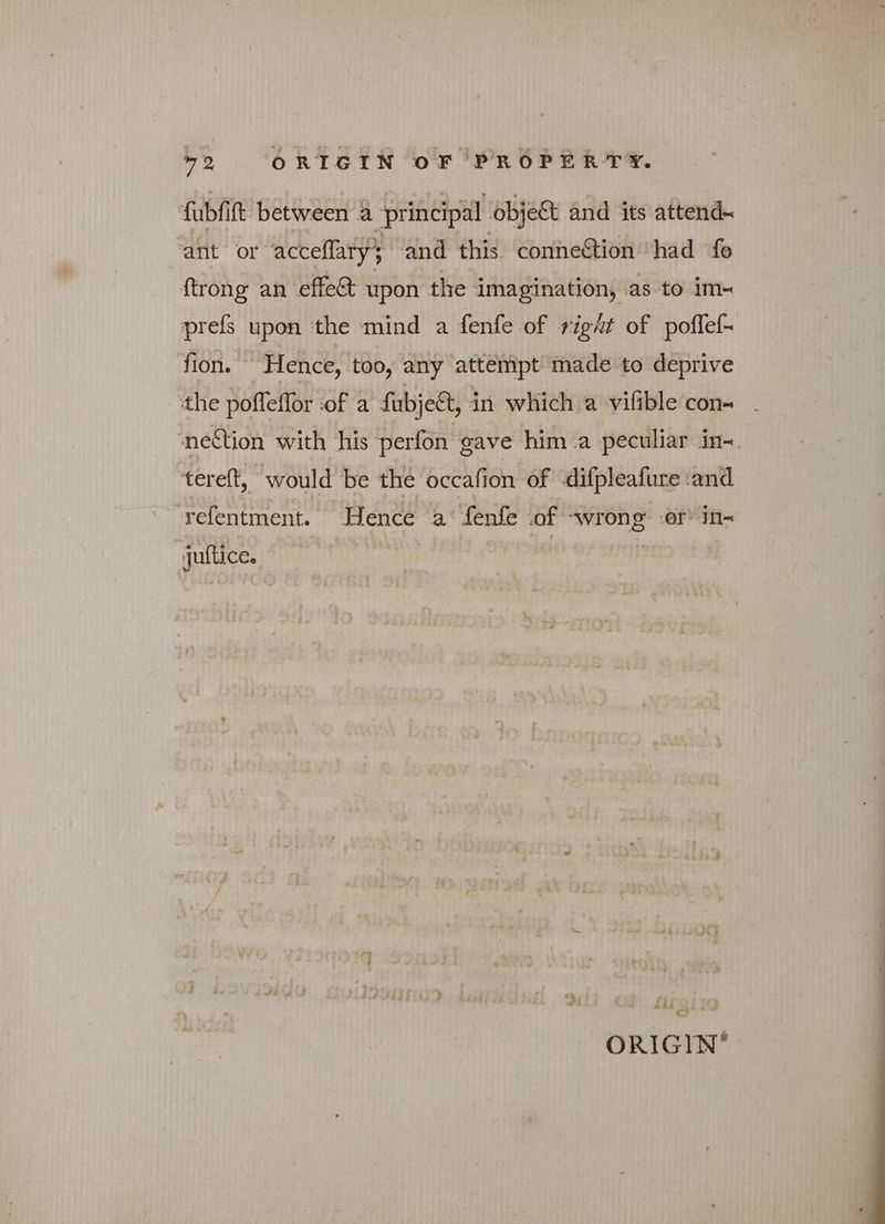 fubfift between a principal object and its attend- ant or acceflary and this conne&amp;ion ‘had {ο ftrong an effec upon the imagination, as to im« prefs upon the mind a fenfe of right of poffef- fion. Hence, too, any attempt made to deprive the poffeflor :of a fubje&amp;, in which a vifible con- nel&amp;ion with his perfon gave him a peculiar in- 'terelt, would be the occafion of difpleafure and refentment. Hence a’ fenfe of wrong ‘er’ in- juftice, “^^ | ORIGIN®