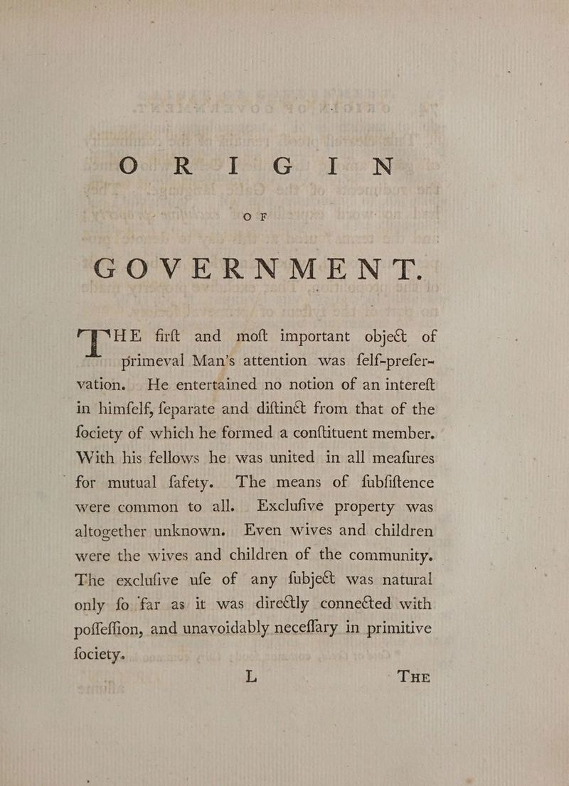 O F GOVERNMENT. HE firft and moft important object of primeval Man's attention was felf-prefer- vation. He entertained no notion of an intereft in himfelf, feparate and diftinct from that of the fociety of which he formed. a conftituent member. With his fellows he was united in all meafures for mutual fafety. The means of fubfiftence were common to all. Exclufive property was altogether unknown. Even wives and children were the wives and children of the community. The exclufive ufe of any fubjett was natural only fo far as it was dire€tly connected with poffeffion, and unavoidably neceffary in primitive fociety. L THE
