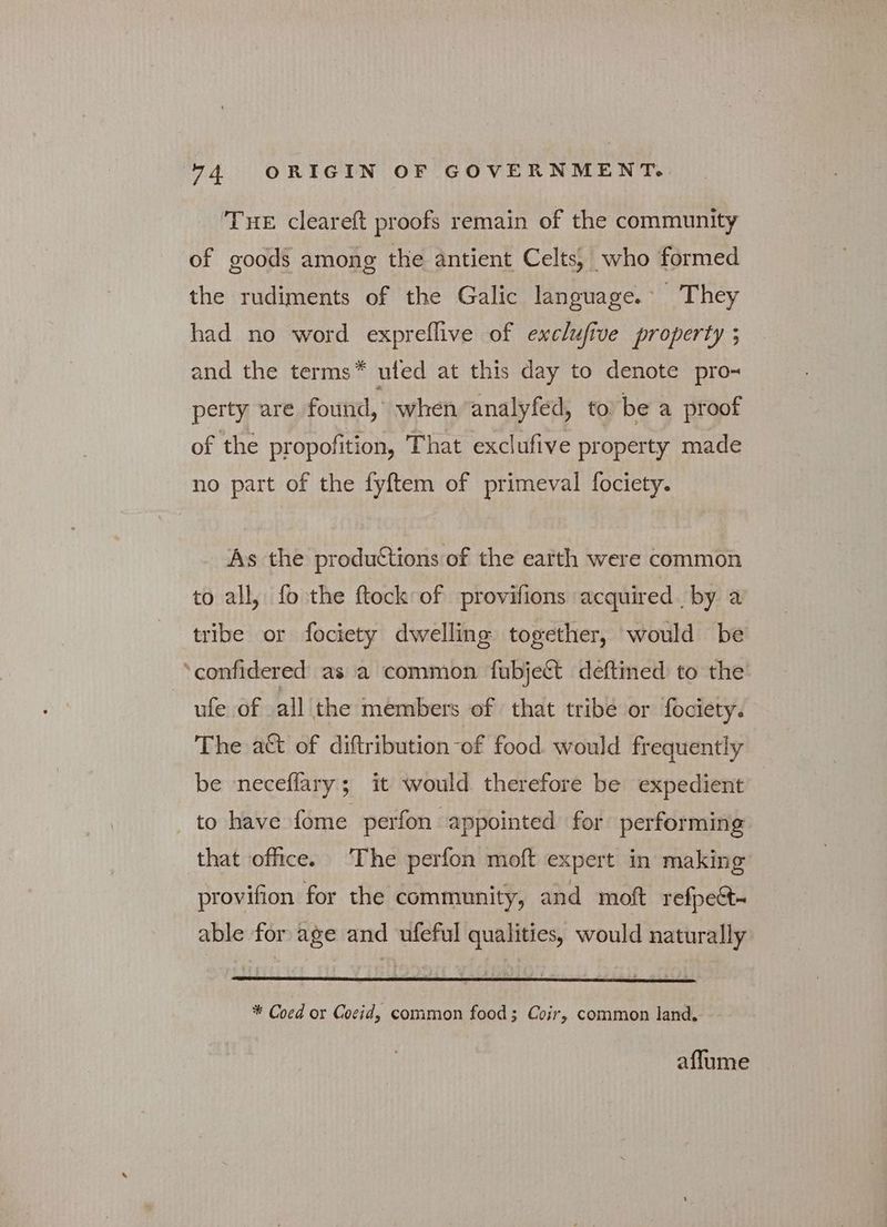 ‘Tue cleareft proofs remain of the community of goods among the antient Celts, who formed the rudiments of the Galic language. They had no word expreflive of exclufive property ; and the terms* ufed at this day to denote pro- perty are found, when ‘analyfed, to be a proof of the propofition, That exclufive property made no part of the {επι of primeval fociety. As the productions of the earth were common to all, fo the ftock of provifions acquired by a tribe or fociety dwelling together, would be ‘confidered as a common fubject deftined to the ~ ufe of all the members of that tribe or fociety. The a&amp; of diftribution-of food. would frequently be neceffary; it would therefore be expedient - to have fome perfon appointed for performing that office. ‘The perfon moft expert in making provifion for the community, and moft refpe&amp;t- able for age and ufeful qualities, would naturally * Coed or Cocid, common food; Coir, common land. affume