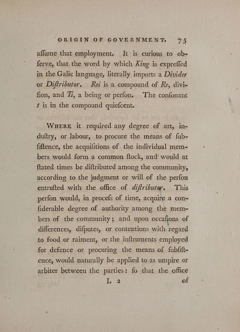 aflume that employment. It is curious to ob- ferve, that the word by which Απρ is exprefled in the Galic language, literally imports a Divider or Diftributor. Rei is a compound of Re, divi- fion, and Ti, a being or perfon. The confonant f is in the compound quiefcent. : WHERE it required any degree of art, in- duftry, or labour, to procure the means of fub- fiftence, the acquifitions of the individual mem-~ bers would form a common ftock, and’ would at {tated times be diftributed among the community, according to the judgment or will of the perfon entrufted with the office of diftributor. This perfon would, in procefs of time, acquire a con= fiderable degree of authority among the mem- bers of the community; and upon occafions of differences, difputes, or contentions with regard to food or raiment, or the inftruments employed for defence or procuring the means of fubfift- ence, would naturally be applied to as umpire or arbiter between the parties: fo that the office L 2 of