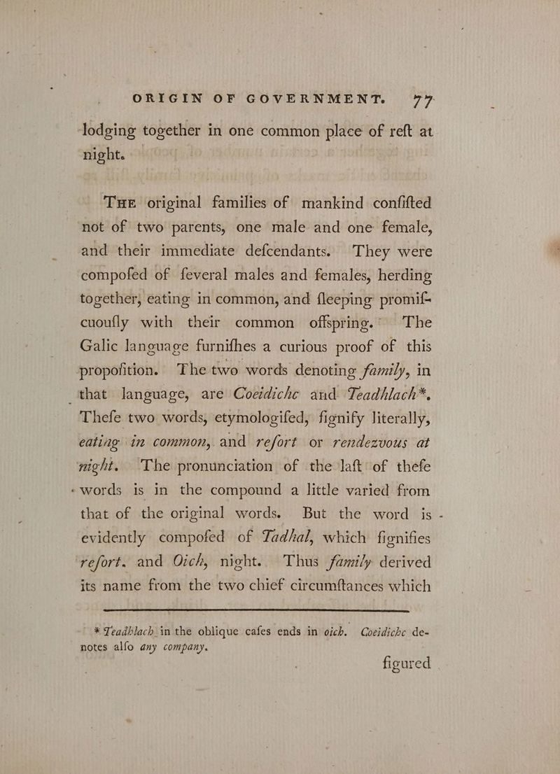 lodging together in one common place of reft at night. — THE original families of mankind confifted not of two parents, one male and one female, and their immediate defcendants. They were compofed of feveral males and females, herding together, eating in common, and fleeping promif- cuoufly with their common offspring.’ The Galic language furnifhes a curious proof of this propofition. The two words denoting family, in that language, are Coeidichc and Teadhlach*. Thefe two words, etymologifed, fignify literally, eating in common, and refort or rendezvous at night. The pronunciation of the lat of thefe ‘words is in the compound a little varied from that of the original words. But the word is evidently compofed of Tadhal, which fignifies ‘refort. and Oich, night. Thus family derived its name from the two chief circumftances which * Teadhlach in the oblique cafes ends in oich. Goeidiche de- notes alfo any company. figured