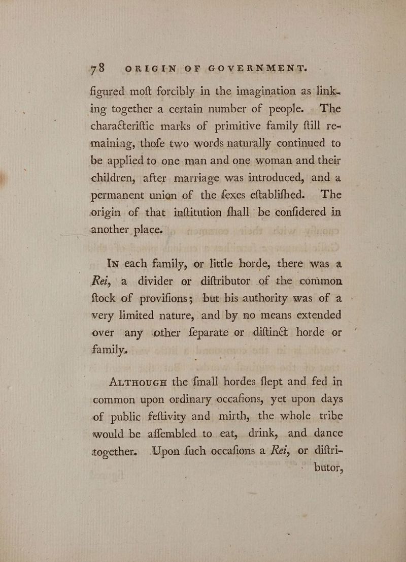 figured. moft forcibly in the imagination as link. ing together a certain number of people. — The charatteriftic marks of primitive family ftill re- maining, thofe two words naturally continued to be applied to one man and one woman and their children, after marriage was introduced, and a permanent unien of the fexes eftablifhed. The origin of that inftitution fhall be confidered in another place. In each family, or little horde, there was a Rei, a divider or diftributor of the common {tock of provifions; but bis authority was of a very limited nature, and by no means extended over any other feparate or diftinct horde’ or family. | ALTHOUGH the {mall hordes Περι and fed in common upon ordinary occafions, yet upon days of public feftivity and mirth, the whole tribe would be affembled to eat, drink, and dance together. Upon fuch occafions a Ke, or diftri- butor,