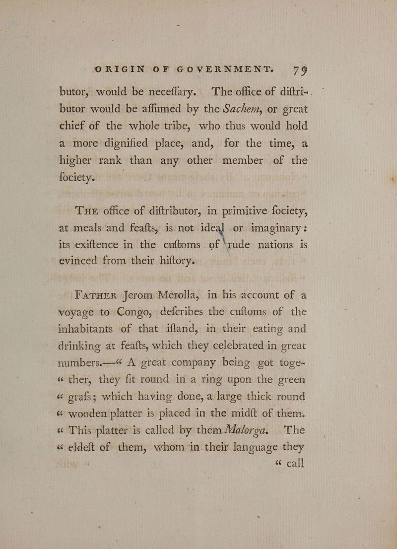 butor, would be neceflary. The office of diftri-. butor would be affumed by the Sachem, or great chief of the whole tribe, who thus would hold a more dignified place, and, for the time, a higher rank than any other member of the fociety. | THE office of diftributor, in primitive fociety, at meals ‘and feafts, is not ideal or imaginary: its exiftence in the cuftoms of \mde nations is “evinced from their hiftory. FATHER Jerom Merolla, in his account of a voyage to Congo, defcribes the cuftoms of the inhabitants of that ifland, in their eating and drinking at feafts, which they celebrated in great numbers.—“ A great company being got toge~ « ther, they fit round in a ring upon the green « grafs; which having done, a large thick round « wooden platter is placed in the midft of them. « This platter is called by them Ma/orga. The « eldeft of them, whom in their language they “ call