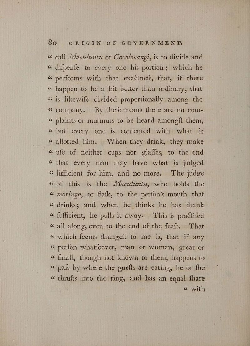 ές 6 ου 66 {4 66 6 σι 6 «~^ 6 -~ ές sé ~^ ~^ na ~^ ~^ ~^ ~^ σι a^ “~ a~ a ee «~^ call Maculuntu or Cocolocangi, is to divide and difpenfe to every one his portion; which he performs with that exattnefs, that, if there happen to be a bit better than ordinary, that is likewife divided proportionally among the company. By thefe means there are no com- plaints or murmurs to be heard amoneft them, but every one is contented with what is allotted him. When they drink, they make ufe of neither cups nor glaffes, to the end that every man may have what is judged fufficient for him, and no more. The judge of this is the Maculuntu, who holds the moringo, or flafk, to the perfon’s mouth that drinks; and when he thinks he has drank fufficient, he pulls it away. This is pra&ifed all along, even to the end of the feaft. That which feems ftrangeft to me is, that if any perfon whatfoever, man or woman, great or fmall, though not known to them, happens to pafs by where the guefts are eating, he or fhe thrufts into the ring, and has an equal fhare “ with