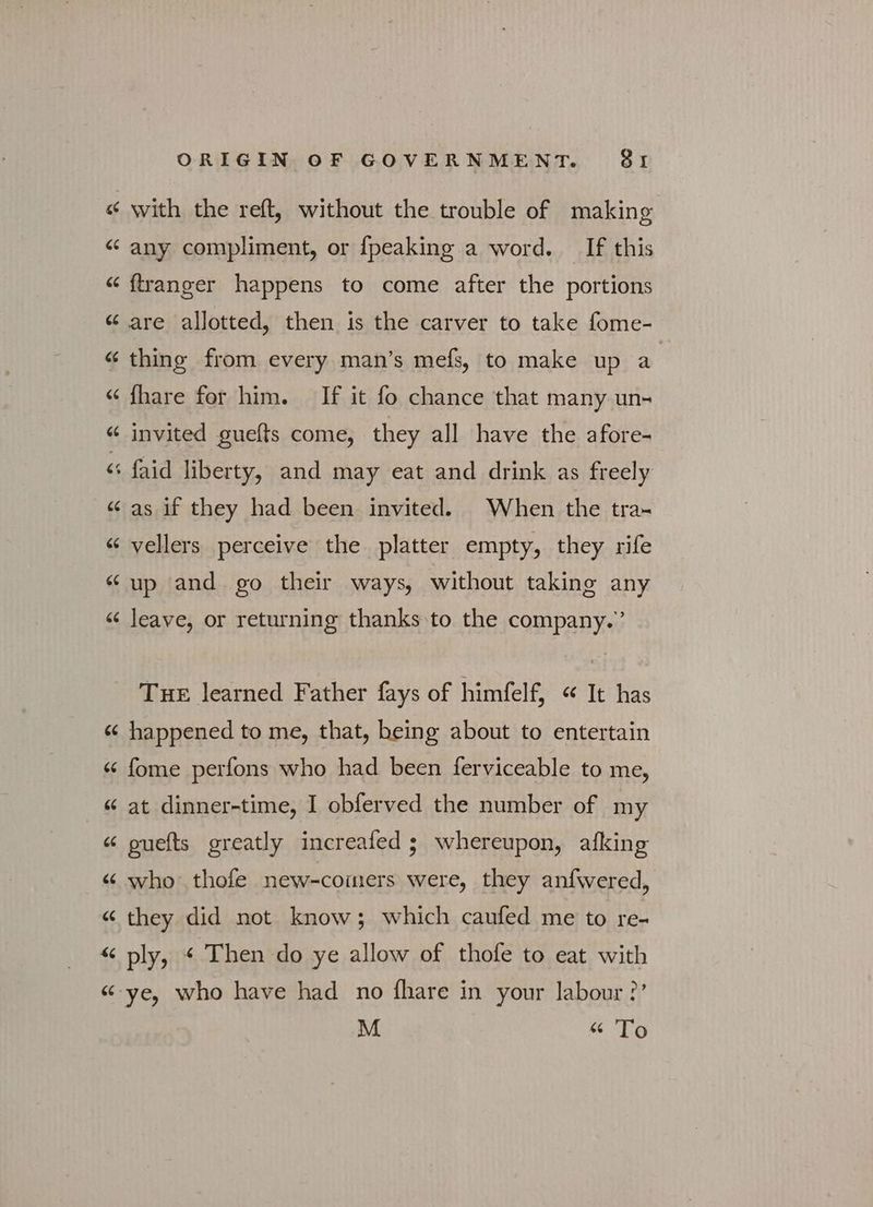 ~^ ~^ 44 «ς ORIGIN OF GOVERNMENT. 91 with the reft, without the trouble of making any compliment, or {peaking a word. If this ftranger happens to come after the portions are allotted, then is the carver to take fome- thing from every man’s mefs, to make up a fhare for him. If it fo chance that many un- invited guefts come, they all have the afore- as if they had been invited. When the tra- vellers perceive the platter empty, they rife up and go their ways, without taking any leave, or returning thanks to the company.’ THE learned Father fays of himfelf, « It has happened to me, that, being about to entertain fome perfons who had been ferviceable to me, at dinner-time, I obferved the number of my guefts greatly increafed ; whereupon, afking who thofe new-coimers were, they anfwered, they did not know; which caufed me to re- ply, « Then do ye allow of thofe to eat with ye, who have had no fhare in your labour ?’ M «« To