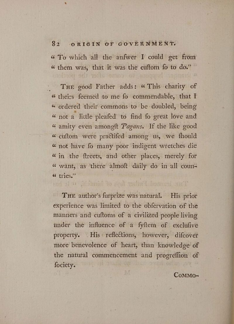[44 66 6 To which all the anfwer I could get from them was, that it was the cuftom fo to do.” Tue good Father adds: “ This charity of theirs feemed to me fo commendable, that I not a little pleafed to find fo great love and amity even amonott Pagans. 1f the like good cuftom were pra&ifed among us, we fhould not have fo many poor indigent wretches die in the ftreets, and other places, merely for want, as ‘there almoft daily do in all coun- tries.” . THE author's furprize was natural. His prior CoMMO-