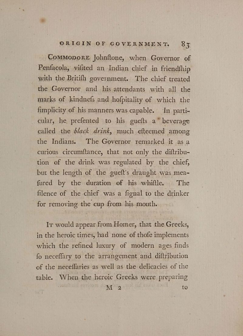 ComMopoRE Johnftone, when Governor of Penfacola, vifited an Indian chief in friendfhip with the Britifh government. The chief treated the Governor and his attendants with all the marks of kindnefs and hofpitality of which the fimplicity of his manners was capable. In parti- cular, he prefented to his guefts a” beverage called the black drink, much ὀθεα ικα among the Indians. The Governor remarked it as a curious circumftance, that not only the diftribu- tion of the drink was regulated by the chief, but the length of the gueft's draught was mea- fured by the duration of his whiftle. The filence of the chief was a fignal to the drinker for removing the cup from. his mouth. IT would appear from Homer, that the Greeks, in the heroic times, had none of thofe implements which the refined luxury of modern ages finds fo neceflary to the arrangement and diftribution of the neceflaries as well as the delicacies of the table. When the heroic Greeks were preparing ΝΟ to