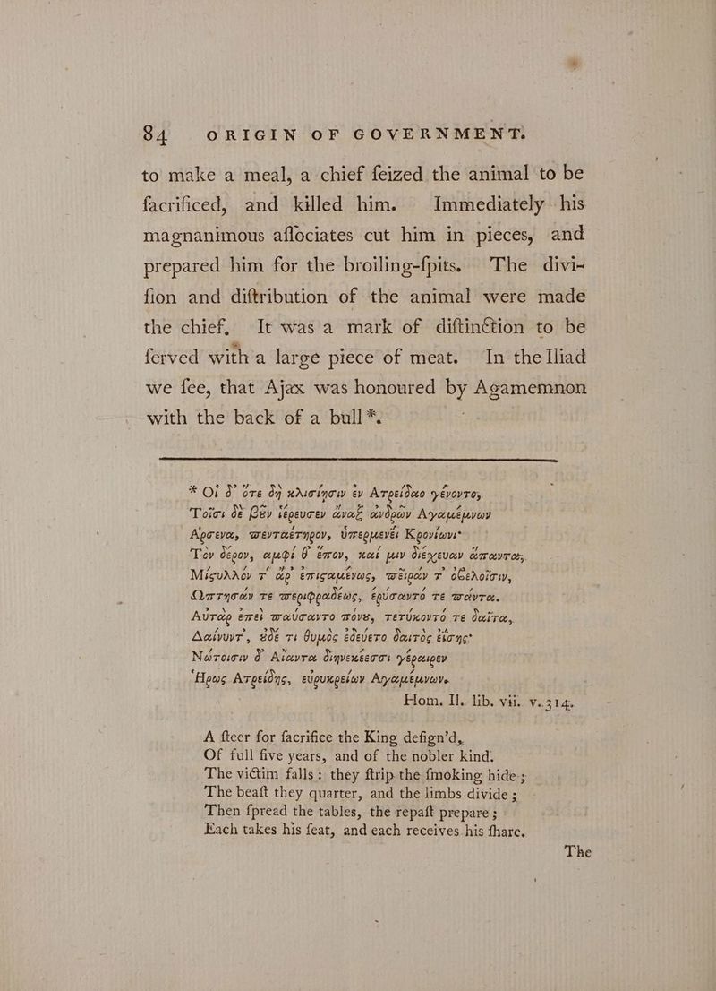 to make a meal, a chief feized the animal to be facrificed, and killed him. Immediately his magnanimous aflociates cut him in pieces, and prepared him for the broiling-fpits. The divi- fion and diftribution of the animal were made the chief, It was a mark of diftinétion to be ferved witha large piece of meat. In thelTliad we fee, that Ajax was honoured by Agamemnon with the back of a bull *. a N si * Οἱ d ὅτε dy wdscinow ev Ατρείδαο yévovto, - ~ \ ~ 7 5, ~ Τοῖσι δὲ Cay Lepeurey ἄναζ ἀνδρῶν Αγαμέμνων Αρσενα, WEVT HET NCO, ὑπερμενξι Κρονίωνι Ti Dy! / ϱ sy / δι of ον C£00V, AUPE UO EMOV, και µην ὀιεχευαν απαντας. / 7 AH dad ad A^ ~ / 9,5 S Μίςυλλον τ αρ ETISAMEVOS, πειραν T ὀθελοῖσι, va πι Ωπτησών τε πνεριφραδέως, ἐρύσαντό τε WOVTA. 2 Aurag επεὶ WAUTAVTO MOV, τετύκοντό τε δαίτα, Δ δη 2 20e 9 \ Φ) ip py \ » 2 A αίνυντ, BOE τι ὄυμος εθεύετο ὀαιτος εἴσης, / > + “ td A Νωτοισω 0 Aravra διηνεκέεσσι γέραιρεν e : / ? / : 7 Hows Ατρείδης, ευρυκρείων Αη/άµεµνωνο Hom. Ἡ. lib. vii. ν. 214, A fteer for facrifice the King defign’d, Of full five years, and of the nobler kind. The victim falls: they ftrip the fmoking hide ; The beaft they quarter, and the limbs divide ; Then f{pread the tables, the repaft prepare ; Each takes his feat, and each receives his fhare.