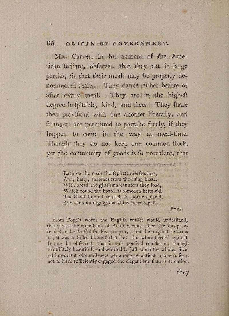 Mr. Carver, in his account’ of the Ame- rican Indians, :obferves, that. they seat jin darge parties, fo that their meals may be properly de- nominated feafts... They dance either before or after’ every” meal. They are! in :the higheft degree hofpitable, kind, and ‘free. |. They. fhare their provifions with one another liberally, and {trangers are permitted to partake freely, if they happen to come in the way at meal-time. Though they do not keep one common ftock, yet the community of goods is fo prevalent, that Each on the coals the fep’rate morfels lays, And, hafty, fnatches from the rifing blaze. With bread the glitt’ring canifters they load, Which round the board Automeden beftow’d. The Chief himfelf to each his portion plac’d, And each indulging fhar’d his {weet repaft. PoPE. From Pope's words the Englifh reader would underftand, that it was the attendants of “Achilles who killed the fheep in- tended to be dreffed for his company ; but the original informs us, it was Achilles himfelf that flew the white-fleeced animal. It may be obferved, that in this poetical tranflation, though exquifitely beautiful, «and admirably juft upon the whole, feve- ral important circumiftances per aining to antient manners feem not to have fuficiently engaged the-elegant tranflator’s attention.