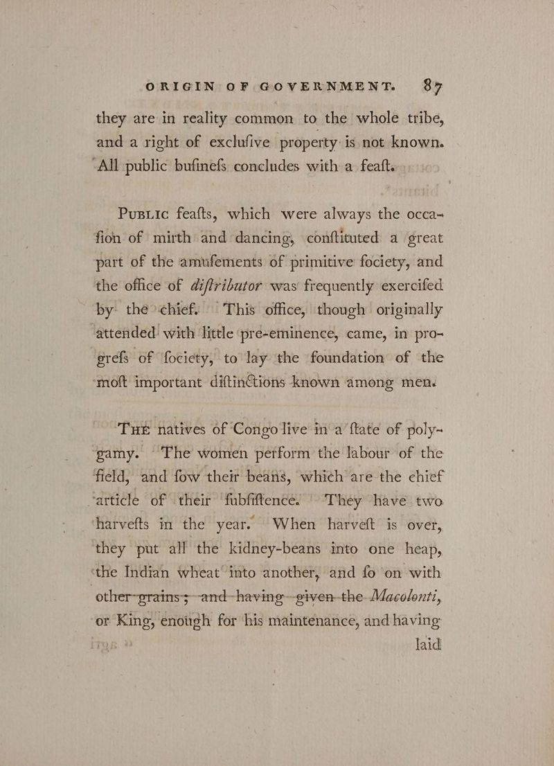 they are in reality common to the whole tribe, and a right of exclufive property is not known. All public bufinefs concludes with a feaft. Pusuic feafts, which were always the occa- fion of mirth and dancing, conttituted a great part of the amufements of primitive fociety, and the office of diflributor was frequently exercifed by the>chief. This office, though originally attended: with little pre-eminence, came, in pro- erefs of fociety, to lay the foundation of the ‘moft important diftinctions known among men. Tue natives of Congo live in'a {tate of poly- ‘gamy. ©The women petform the labour of the field, and fow their beans, which are the chief “article of their fubfiftence. - They have two harvefts in the year. When harveft is over, they put all the kidney-beans into one heap, ‘the Indian wheat’ into another, and fo on with | other~prains;~-and~-having—-given-the- Macolonti, ‘or King, enough for his maintenance, and having laid