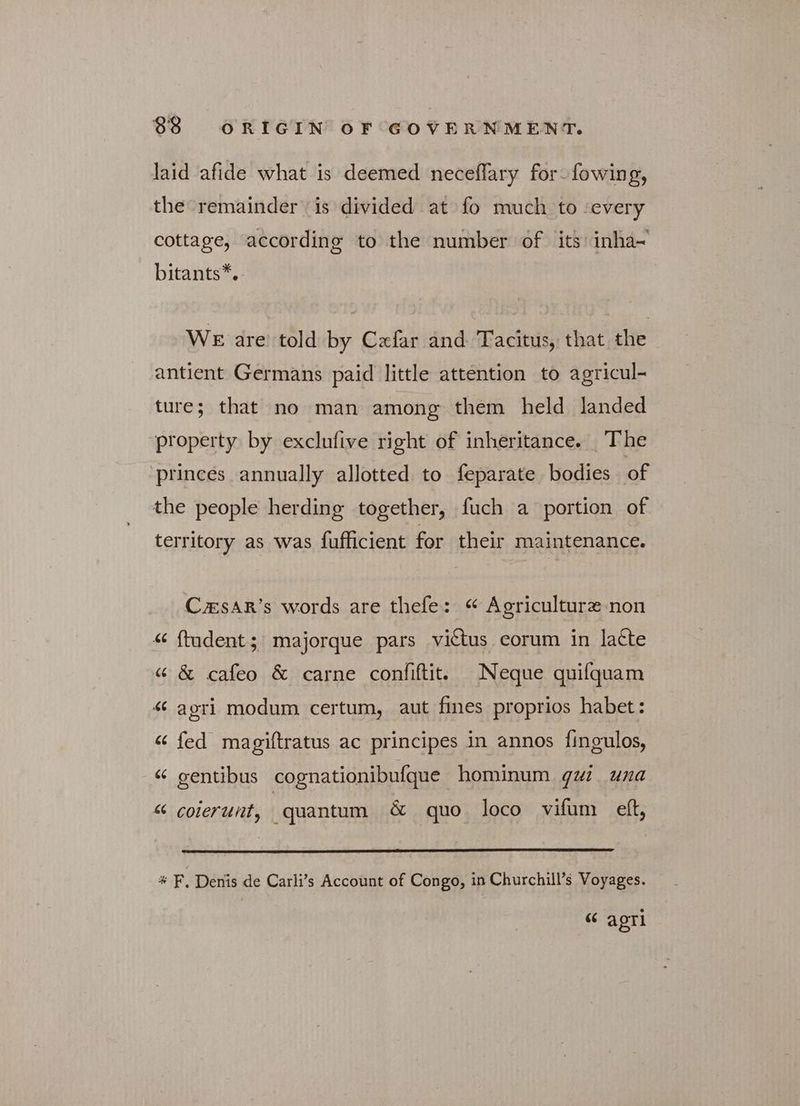 laid afide what is deemed neceflary for fowing, the remainder is divided at fo much to ‘every cottage, according to the number of its inha~ bitants*. WE are told by Cxfar and Tacitus, that the antient Germans paid little attention to agricul- ture; that no man among them held landed property by exclufive right of inheritance. The princes annually allotted to feparate bodies of the people herding together, fuch a portion of territory as was fufficient for their maintenance. Csar’s words are thefe: “ Agriculture non <« ftudent; majorque pars victus corum in latte « &amp; cafeo &amp; carne confiftit. Neque quifquam «ς agri modum certum, aut fines proprios habet: « fed magiftratus ac principes in annos fingulos, “ gentibus cognationibufque hominum. gw una “ coierunt, quantum &amp; quo loco vifum eft, * F. Denis de Carli’s Account of Congo, in Churchill’s Voyages. “ agri