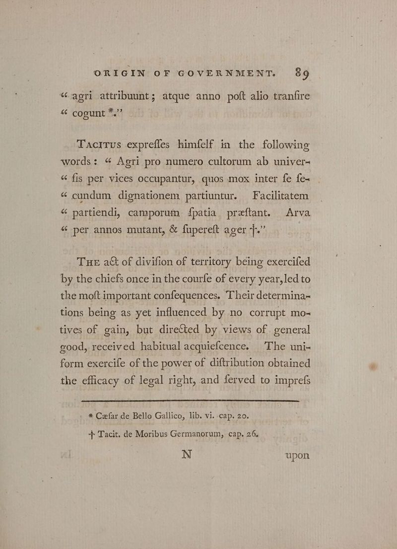 “agri attribuunt; atque anno poft alio tranfire «6 cogunt ria Tacitus exprefles himfelf in the following words: “ Agri pro numero cultorum ab univer- “ fis per vices occupantur, quos mox inter fe fe- “ cundum dignationem partiuntur. Facilitatem “ partiendi, camporum fpatia preftant. Arva “ per annos mutant, δε fupereft ager f.” Tue a& of divifion of territory being exercifed by the chiefs once in the courfe of every year,led to the moft important confequences. Their determina~ tions being as yet influenced by no corrupt mo- tives of gain, but directed by views of. general good, received habitual acquiefcence. The uni- form exercife of the power of diftribution obtained the efficacy of legal right, and ferved to imprefs - * Cefar de Bello Gallico, lib. vi. cap. 20. + Tacit. de Moribus Germanorum, cap. 26. N upon