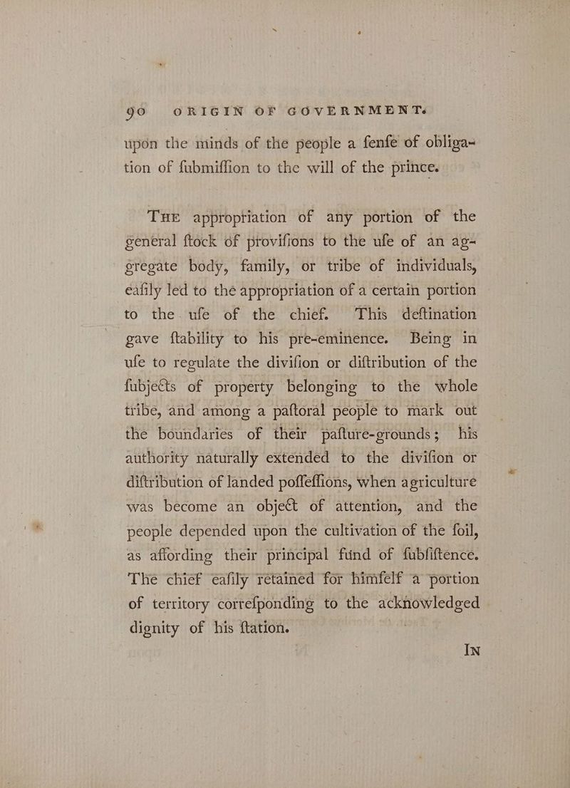upon the minds of the people a fenfe of obliga~ tion of fubmiffion to the will of the prince. THE appropriation of any portion of the general ftock of provifions to the ufe of an ag- gregate body, family, or tribe of individuals, eafily led to the appropriation of a certain portion ‘to the ufe of the chief. This deftination gave ftability to his pre-eminence. Being in ufe to regulate the divifion or diftribution of the fubjects of property belonging to the whole tribe, and among a paftoral people to mark out the boundaries of their pafture-grounds ; his authority naturally extended to the divifion or diftribution of landed poffeffions, when agriculture was become an object of attention, and the people depended upon the cultivation of the foil, as affording their principal fund of fubfiftence. The chief eafily retained for himfelf a portion of territory correfponding to the acknowledged dignity of his ftation. if, IN