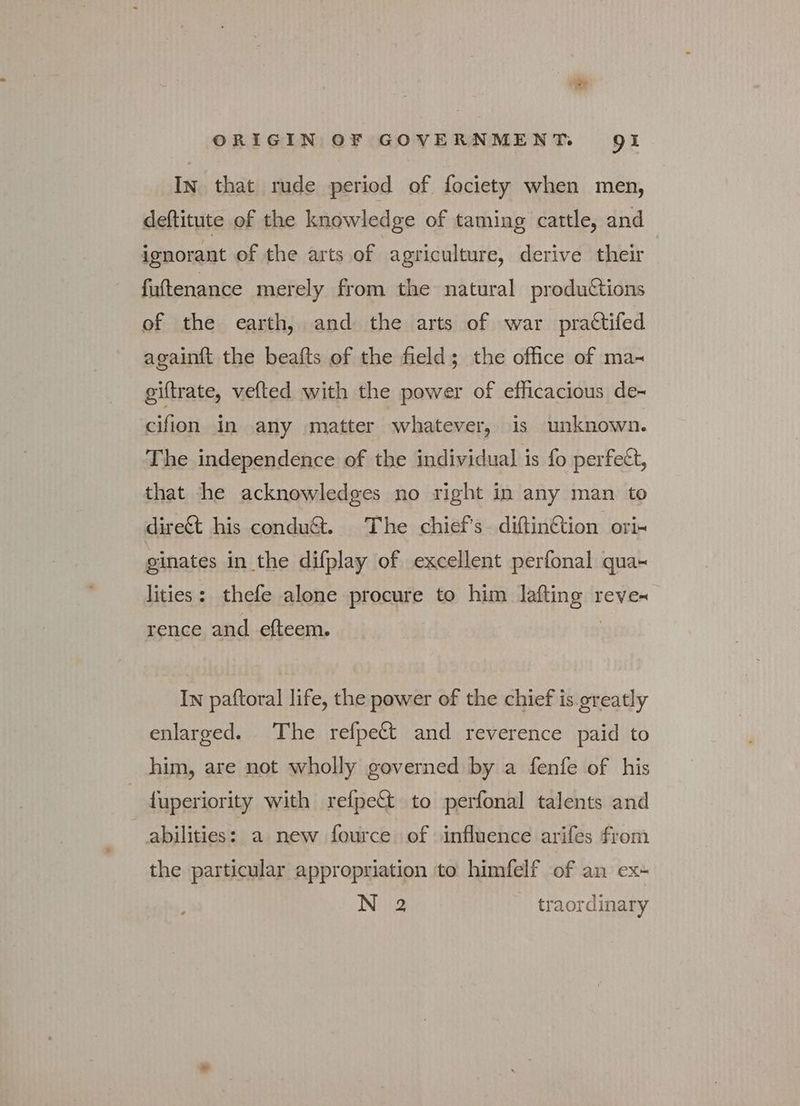 IN that rude period of fociety when men, deftitute of the knowledge of taming cattle, and ignorant of the arts of agriculture, derive their fuftenance merely from the natural produtions of the earth, and the arts of war prattifed againft the beafts of the field; the office of ma- giftrate, vefted with the power of efficacious de~ cifion in any matter whatever, is unknown. The independence of the individual is fo perfect, that he acknowledges no right in any man to dire& his condu@. The chief's -diftin&ion ori- ginates in the difplay of excellent perfonal qua- lities: thefe alone procure to him lafting reve- rence and efteem. | In paftoral life, the power of the chief is greatly enlarged. The refpett and reverence paid to him, are not wholly governed by a fenfe of his {uperiority with refpect to perfonal talents and abilities: a new fource of influence arifes from the particular appropriation to himfelf of an ex- N 2 traordinary